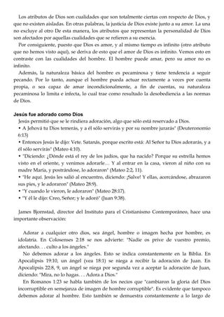 Los atributos de Dios son cualidades que son totalmente ciertas con respecto de Dios, y
que no existen aisladas. En otras palabras, la justicia de Dios existe junto a su amor. La una
no excluye al otro De esta manera, los atributos que representan la personalidad de Dios
son afectados por aquellas cualidades que se refieren a su esencia.
Por consiguiente, puesto que Dios es amor, y al mismo tiempo es infinito (otro atributo
que no hemos visto aquí), se deriva de esto que el amor de Dios es infinito. Vemos esto en
contraste con las cualidades del hombre. El hombre puede amar, pero su amor no es
infinito.
Además, la naturaleza básica del hombre es pecaminosa y tiene tendencia a seguir
pecando. Por lo tanto, aunque el hombre pueda actuar rectamente a veces por cuenta
propia, o sea capaz de amar incondicionalmente, a fin de cuentas, su naturaleza
pecaminosa lo limita e infecta, lo cual trae como resultado la desobediencia a las normas
de Dios.
Jesús fue adorado como Dios
Jesús permitió que se le rindiera adoración, algo que sólo está reservado a Dios.
• A Jehová tu Dios temerás, y a él sólo servirás y por su nombre jurarás" (Deuteronomio
6:13)
• Entonces Jesús le dijo: Vete. Satanás, porque escrito está: Al Señor tu Dios adorarás, y a
él sólo servirás" (Mateo 4:10).
• "Diciendo: ¿Dónde está el rey de los judíos, que ha nacido? Porque su estrella hemos
visto en el oriente, y venimos adorarle… Y al entrar en la casa, vieron al niño con su
madre María, y postrándose, lo adoraron" (Mateo 2:2, 11).
• "He aquí. Jesús les salió al encuentro, diciendo: ¡Salve! Y ellas, acercándose, abrazaron
sus pies, y le adoraron" (Mateo 28:9).
• "Y cuando le vieron, le adoraron" (Mateo 28:17).
• "Y él le dijo: Creo, Señor; y le adoró" (Juan 9:38).
James Bjornstad, director del Instituto para el Cristianismo Contemporáneo, hace una
importante observación:
Adorar a cualquier otro dios, sea ángel, hombre o imagen hecha por hombre, es
idolatría. En Colosenses 2:18 se nos advierte: "Nadie os prive de vuestro premio,
afectando. . . culto a los ángeles."
No debemos adorar a los ángeles. Esto se indica constantemente en la Biblia. En
Apocalipsis 19:10, un ángel (vea 18:1) se niega a recibir la adoración de Juan. En
Apocalipsis 22:8, 9, un ángel se niega por segunda vez a aceptar la adoración de Juan,
diciendo: "Mira, no lo hagas. . . Adora a Dios."
En Romanos 1:23 se habla también de los necios que "cambiaron la gloria del Dios
incorruptible en semejanza de imagen de hombre corruptible". Es evidente que tampoco
debemos adorar al hombre. Esto también se demuestra constantemente a lo largo de
 