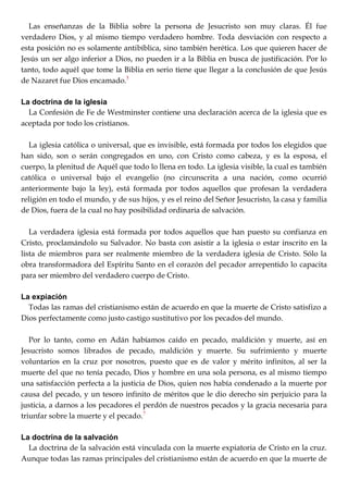 Las enseñanzas de la Biblia sobre la persona de Jesucristo son muy claras. Él fue
verdadero Dios, y al mismo tiempo verdadero hombre. Toda desviación con respecto a
esta posición no es solamente antibíblica, sino también herética. Los que quieren hacer de
Jesús un ser algo inferior a Dios, no pueden ir a la Biblia en busca de justificación. Por lo
tanto, todo aquél que tome la Biblia en serio tiene que llegar a la conclusión de que Jesús
de Nazaret fue Dios encamado.5
La doctrina de la iglesia
La Confesión de Fe de Westminster contiene una declaración acerca de la iglesia que es
aceptada por todo los cristianos.
La iglesia católica o universal, que es invisible, está formada por todos los elegidos que
han sido, son o serán congregados en uno, con Cristo como cabeza, y es la esposa, el
cuerpo, la plenitud de Aquél que todo lo llena en todo. La iglesia visible, la cual es también
católica o universal bajo el evangelio (no circunscrita a una nación, como ocurrió
anteriormente bajo la ley), está formada por todos aquellos que profesan la verdadera
religión en todo el mundo, y de sus hijos, y es el reino del Señor Jesucristo, la casa y familia
de Dios, fuera de la cual no hay posibilidad ordinaria de salvación.
La verdadera iglesia está formada por todos aquellos que han puesto su confianza en
Cristo, proclamándolo su Salvador. No basta con asistir a la iglesia o estar inscrito en la
lista de miembros para ser realmente miembro de la verdadera iglesia de Cristo. Sólo la
obra transformadora del Espíritu Santo en el corazón del pecador arrepentido lo capacita
para ser miembro del verdadero cuerpo de Cristo.
La expiación
Todas las ramas del cristianismo están de acuerdo en que la muerte de Cristo satisfizo a
Dios perfectamente como justo castigo sustitutivo por los pecados del mundo.
Por lo tanto, como en Adán habíamos caído en pecado, maldición y muerte, así en
Jesucristo somos librados de pecado, maldición y muerte. Su sufrimiento y muerte
voluntarios en la cruz por nosotros, puesto que es de valor y mérito infinitos, al ser la
muerte del que no tenía pecado, Dios y hombre en una sola persona, es al mismo tiempo
una satisfacción perfecta a la justicia de Dios, quien nos había condenado a la muerte por
causa del pecado, y un tesoro infinito de méritos que le dio derecho sin perjuicio para la
justicia, a darnos a los pecadores el perdón de nuestros pecados y la gracia necesaria para
triunfar sobre la muerte y el pecado.7
La doctrina de la salvación
La doctrina de la salvación está vinculada con la muerte expiatoria de Cristo en la cruz.
Aunque todas las ramas principales del cristianismo están de acuerdo en que la muerte de
 