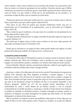 Cristo satisfizo a Dios como sacrificio por los pecados del mundo, hay desacuerdo entre
ellas en cuanto a la forma de apropiarse de ese sacrificio. Nosotros creemos que la Biblia
enseña que esa salvación se recibe por gracia, como dádiva gratuita de Dios a todos los que
creen en Cristo. Los que reciben a Cristo por fe son perdonados de sus pecados y se
convierten en hijos de Dios, nuevas criaturas en Cristo Jesús:
"Porque por gracia sois salvos por medio de la fe; y esto no de vosotros, pues es don de
Dios; no por obras, para que nadie se gloríe" (Efesios 2:8, 9).
"Nos salvó, no por obras de justicia que nosotros hubiéramos hecho, sino por su
misericordia, por el lavamiento de la regeneración, y por la renovación en el Espíritu
Santo" (Tito 3:5).
"Mas a todos los que le recibieron, a los que creen en su nombre, les dio potestad de ser
hechos hijos de Dios" (Juan 1:12).
"En quien tenemos redención por su sangre, el perdón de pecados según las riquezas de
su gracia" (Efesios 1:7).
"De modo que si alguno está en Cristo, nueva criatura es: las cosas viejas pasaron: he
aquí todas son hechas nuevas" (2 Corintios 5:17).
Puesto que la salvación es un regalo de Dios, nadie puede añadir cosa alguna a la obra
perfecta de Cristo para recibirla. Se recibe por la fe, y sólo por la fe.
La doctrina sobre el hombre
El Catecismo Abreviado de Westminster expresa de manera sucinta la doctrina sobre el
hombre, diciendo que "Dios creó al hombre, varón y hembra los creó, según su propia
imagen, con conocimiento, justicia y santidad y con señorío sobre todas las cosas creadas."
Francis Schaeffer, filósofo cristiano recientemente fallecido, explicó lo que significa para
el hombre moderno el haber sido creado a imagen de Dios:
¿Qué hace a Adán y Eva diferentes del resto de la creación? Encontramos la respuesta en
Génesis 1:26: "Entonces dijo Dios: Hagamos al hombre a nuestra imagen…‖ Lo que
diferencia a Adán y Eva del resto de la creación es que ellos fueron creados a imagen de
Dios. Para el hombre del siglo veinte, la expresión imagen de Dios es tan importante como la
que más en las Escrituras, porque los hombres de hoy ya no pueden responder a esta
decisiva pregunta: "¿Quién soy yo?" En sus propias teorías naturalistas, con la
uniformidad de causa y efecto dentro de un sistema cerrado, y con el concepto
evolucionista de un desfile mecánico y casual que va desde el átomo hasta el ser humano,
el hombre ha perdido su identidad exclusiva. Cuando contempla al mundo, cuando se
enfrenta a la máquina, no puede distinguirse de aquello que tiene frente a él. No puede
distinguirte a sí mismo de las demás cosas.
Muy al contrario, el cristiano no tiene este problema. Sabe quién es. Si hay algo que sea
regalo de Dios, es esto: saber quiénes somos. Porque soy cristiano, sé en qué soy distinto.
 