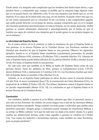 Puedo mirar a la máquina más complicada que los hombres han hecho hasta ahora, o que
pueden hacer, y comprender que, aunque es posible que la máquina haga algunas cosas
que yo no puedo hacer, soy diferente a ella. Si veo una máquina más fuerte que yo, no me
importa. Si es capaz de levantar toda una casa, no me molesta. Si puede correr más que yo,
no me siento amenazado por su velocidad. Si me veo frente a una computadora gigante
que nadie puede derrotar en un juego de damas, aunque comprendo que ni yo ni ningún
otro humano podremos derrotarla jamás en toda la historia, no me siento destruido. Habrá
quienes se sientan abrumados intelectual y psicológicamente por el hecho de que el
hombre sea capaz de construir una máquina que le puede ganar en sus propios juegos; no
así el cristiano.8
La divinidad del Espíritu Santo
En el centro mismo de la fe cristiana se halla la enseñanza de que el Espíritu Santo es
una persona; es la tercera Persona de la Trinidad divina. Las Escrituras enseñan con
claridad esta doctrina de que el Espíritu Santo es una persona. Observe los siguientes
ejemplos, donde se ve al Espíritu Santo manifestar características personales. Es posible
entristecerlo (Efesios 4:30), resistirse a Él (Hechos 7:51) y mentirle (Hechos 5:3). Además de
esto, el Espíritu Santo puede hablar (Hechos 21:11), pensar (Hechos 15:28) y enseñar (Lucas
12:12). Por tanto, el Espíritu Santo es una persona.
No sólo esto, sino que también en la Biblia se habla del Espíritu Santo como de una
persona divina. Tiene los atributos de Dios, porque es todopoderoso (Lucas 1:35-37),
eterno (Hebreos 9:14) y omnisciente (1 Corintios 2:10, 11). Las Escrituras enseñan que men-
tirle al Espíritu Santo es mentirle a Dios (Hechos 5:3, 4).
Además, se ve al Espíritu Santo participar en obras divinas como la creación (Génesis
1:2; Job 33:4), el nuevo nacimiento (Juan 3:5), la resurrección de Cristo (Romanos 8:11) y la
inspiración de la Biblia (2 Pedro 1:20, 21). Por último, blasfemar contra el Espíritu Santo es
un pecado imperdonable (Mateo 12:31, 32). La conclusión es que el Espíritu Santo es la
tercera Persona de la Trinidad divina.
Conclusión
Los cristianos, debido a nuestra fe en la Biblia, sabemos que Dios es personal, eterno y
uno solo en tres Personas. En cambio, las sectas niegan una o más de las doctrinas bíblicas
básicas que hemos estudiado. Tenga cuidado con todo grupo o individuo que cambie estas
doctrinas esenciales. Ningún grupo o individuo puede manejar las enseñanzas bíblicas a
su antojo. La Biblia contiene ―la fe que ha sido una vez dada a los santos" (Judas 3), y quien
cambia sus afirmaciones divinas, actúa como aquellos a quienes se condena en 2 Pedro
3:16: "Las cuales los indoctos e inconstantes tuercen, como también las otras Escrituras,
para su propia perdición.‖
 