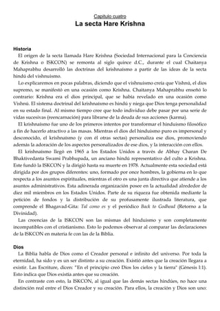 Capitulo cuatro
La secta Hare Krishna
Historia
El origen de la secta llamada Hare Krishna (Sociedad Internacional para la Conciencia
de Krishna o ISKCON) se remonta al siglo quince d.C., durante el cual Chaitanya
Mahaprabhu desarrolló las doctrinas del krishnaísmo a partir de las ideas de la secta
hindú del vishnuismo.
Lo explicaremos en pocas palabras, diciendo que el vishnuismo creía que Vishnú, el dios
supremo, se manifestó en una ocasión como Krishna. Chaitanya Mahaprabhu enseñó lo
contrario: Krishna era el dios principal, que se había revelado en una ocasión como
Vishnú. El sistema doctrinal del krishnaísmo es hindú y niega que Dios tenga personalidad
en su estado final. Al mismo tiempo cree que todo individuo debe pasar por una serie de
vidas sucesivas (reencarnación) para librarse de la deuda de sus acciones (karma).
El krishnaísmo fue uno de los primeros intentos por transformar el hinduismo filosófico
a fin de hacerlo atractivo a las masas. Mientras el dios del hinduismo puro es impersonal y
desconocido, el krishnaísmo (y con él otras sectas) personaliza ese dios, promoviendo
además la adoración de los aspectos personalizados de ese dios, y la interacción con ellos.
El krishnaísmo llegó en 1965 a los Estados Unidos a través de Abhay Charan De
Bhaktivedanta Swami Prabhupada, un anciano hindú representativo del culto a Krishna.
Este fundó la ISKCON y la dirigió hasta su muerte en 1978. Actualmente esta sociedad está
dirigida por dos grupos diferentes: uno, formado por once hombres, la gobierna en lo que
respecta a los asuntos espirituales, mientras el otro es una junta directiva que atiende a los
asuntos administrativos. Esta adinerada organización posee en la actualidad alrededor de
diez mil miembros en los Estados Unidos. Parte de su riqueza fue obtenida mediante la
petición de fondos y la distribución de su profusamente ilustrada literatura, que
comprende el Bhagavad-Gita: Tal como es y el periódico Back to Godhead (Retorno a la
Divinidad).
Las creencias de la ISKCON son las mismas del hinduismo y son completamente
incompatibles con el cristianismo. Esto lo podemos observar al comparar las declaraciones
de la ISKCON en materia fe con las de la Biblia.
Dios
La Biblia habla de Dios como el Creador personal e infinito del universo. Por toda la
eternidad, ha sido y es un ser distinto a su creación. Existió antes que la creación llegara a
existir. Las Escriture, dicen: ―En el principio creó Dios los cielos y la tierra" (Génesis l:1).
Esto indica que Dios existía antes que su creación.
En contraste con esto, la ISKCON, al igual que las demás sectas hindúes, no hace una
distinción real entre el Dios Creador y su creación. Para ellos, la creación y Dios son uno:
 