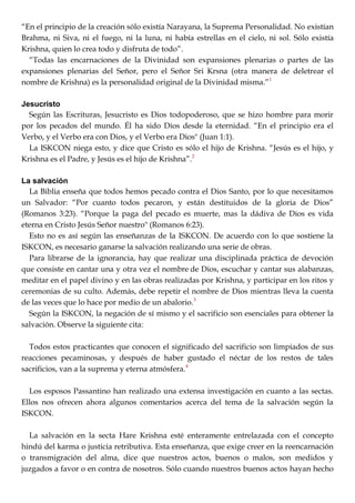 ―En el principio de la creación sólo existía Narayana, la Suprema Personalidad. No existían
Brahma, ni Siva, ni el fuego, ni la luna, ni había estrellas en el cielo, ni sol. Sólo existía
Krishna, quien lo crea todo y disfruta de todo‖.
―Todas las encarnaciones de la Divinidad son expansiones plenarias o partes de las
expansiones plenarias del Señor, pero el Señor Sri Krsna (otra manera de deletrear el
nombre de Krishna) es la personalidad original de la Divinidad misma.‖1
Jesucristo
Según las Escrituras, Jesucristo es Dios todopoderoso, que se hizo hombre para morir
por los pecados del mundo. Él ha sido Dios desde la eternidad. ―En el principio era el
Verbo, y el Verbo era con Dios, y el Verbo era Dios" (Juan 1:1).
La ISKCON niega esto, y dice que Cristo es sólo el hijo de Krishna. ―Jesús es el hijo, y
Krishna es el Padre, y Jesús es el hijo de Krishna‖.2
La salvación
La Biblia enseña que todos hemos pecado contra el Dios Santo, por lo que necesitamos
un Salvador: ―Por cuanto todos pecaron, y están destituidos de la gloria de Dios‖
(Romanos 3:23). ―Porque la paga del pecado es muerte, mas la dádiva de Dios es vida
eterna en Cristo Jesús Señor nuestro" (Romanos 6:23).
Esto no es así según las enseñanzas de la ISKCON. De acuerdo con lo que sostiene la
ISKCON, es necesario ganarse la salvación realizando una serie de obras.
Para librarse de la ignorancia, hay que realizar una disciplinada práctica de devoción
que consiste en cantar una y otra vez el nombre de Dios, escuchar y cantar sus alabanzas,
meditar en el papel divino y en las obras realizadas por Krishna, y participar en los ritos y
ceremonias de su culto. Además, debe repetir el nombre de Dios mientras lleva la cuenta
de las veces que lo hace por medio de un abalorio.3
Según la ISKCON, la negación de sí mismo y el sacrificio son esenciales para obtener la
salvación. Observe la siguiente cita:
Todos estos practicantes que conocen el significado del sacrificio son limpiados de sus
reacciones pecaminosas, y después de haber gustado el néctar de los restos de tales
sacrificios, van a la suprema y eterna atmósfera.4
Los esposos Passantino han realizado una extensa investigación en cuanto a las sectas.
Ellos nos ofrecen ahora algunos comentarios acerca del tema de la salvación según la
ISKCON.
La salvación en la secta Hare Krishna esté enteramente entrelazada con el concepto
hindú del karma o justicia retributiva. Esta enseñanza, que exige creer en la reencarnación
o transmigración del alma, dice que nuestros actos, buenos o malos, son medidos y
juzgados a favor o en contra de nosotros. Sólo cuando nuestros buenos actos hayan hecho
 