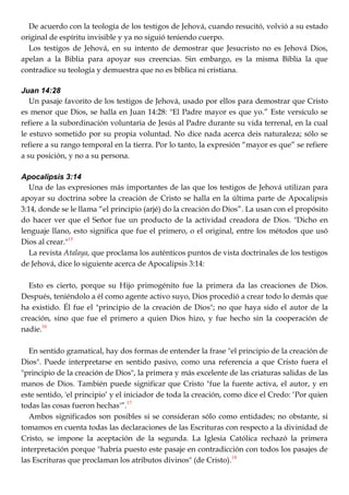 De acuerdo con la teología de los testigos de Jehová, cuando resucitó, volvió a su estado
original de espíritu invisible y ya no siguió teniendo cuerpo.
Los testigos de Jehová, en su intento de demostrar que Jesucristo no es Jehová Dios,
apelan a la Biblia para apoyar sus creencias. Sin embargo, es la misma Biblia la que
contradice su teología y demuestra que no es bíblica ni cristiana.
Juan 14:28
Un pasaje favorito de los testigos de Jehová, usado por ellos para demostrar que Cristo
es menor que Dios, se halla en Juan 14:28: "El Padre mayor es que yo.‖ Este versículo se
refiere a la subordinación voluntaria de Jesús al Padre durante su vida terrenal, en la cual
le estuvo sometido por su propia voluntad. No dice nada acerca deis naturaleza; sólo se
refiere a su rango temporal en la tierra. Por lo tanto, la expresión ―mayor es que‖ se refiere
a su posición, y no a su persona.
Apocalipsis 3:14
Una de las expresiones más importantes de las que los testigos de Jehová utilizan para
apoyar su doctrina sobre la creación de Cristo se halla en la última parte de Apocalipsis
3:14, donde se le llama ―el principio (arjé) do la creación do Dios‖. La usan con el propósito
do hacer ver que el Señor fue un producto de la actividad creadora de Dios. "Dicho en
lenguaje llano, esto significa que fue el primero, o el original, entre los métodos que usó
Dios al crear."15
La revista Atalaya, que proclama los auténticos puntos de vista doctrinales de los testigos
de Jehová, dice lo siguiente acerca de Apocalipsis 3:14:
Esto es cierto, porque su Hijo primogénito fue la primera da las creaciones de Dios.
Después, teniéndolo a él como agente activo suyo, Dios procedió a crear todo lo demás que
ha existido. Él fue el "principio de la creación de Dios"; no que haya sido el autor de la
creación, sino que fue el primero a quien Dios hizo, y fue hecho sin la cooperación de
nadie.16
En sentido gramatical, hay dos formas de entender la frase "el principio de la creación de
Dios". Puede interpretarse en sentido pasivo, como una referencia a que Cristo fuera el
"principio de la creación de Dios", la primera y más excelente de las criaturas salidas de las
manos de Dios. También puede significar que Cristo "fue la fuente activa, el autor, y en
este sentido, 'el principio‘ y el iniciador de toda la creación, como dice el Credo: ‗Por quien
todas las cosas fueron hechas'‖.17
Ambos significados son posibles si se consideran sólo como entidades; no obstante, si
tomamos en cuenta todas las declaraciones de las Escrituras con respecto a la divinidad de
Cristo, se impone la aceptación de la segunda. La Iglesia Católica rechazó la primera
interpretación porque "habría puesto este pasaje en contradicción con todos los pasajes de
las Escrituras que proclaman los atributos divinos" (de Cristo).18
 