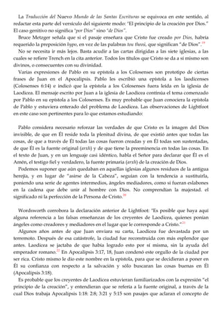 La Traducción del Nuevo Mundo de las Santas Escrituras se equivoca en este sentido, al
redactar esta parte del versículo del siguiente modo: "El principio de la creación por Dios.‖
El caso genitivo no significa "por Dios” sino "de Dios”.
Bruce Metzger señala que si el pasaje enseñara que Cristo fue creado por Dios, habría
requerido la preposición hypo, en vez de las palabras tou theoú, que significan ―de Dios‖.19
No se necesita ir más lejos. Basta acudir a las cartas dirigidas a las siete iglesias, a las
cuales se refiere Trench en la cita anterior. Todos los títulos que Cristo se da a sí mismo son
divinos, o consecuentes con su divinidad.
Varias expresiones de Pablo en su epístola a los Colosenses son prototipo de ciertas
frases de Juan en el Apocalipsis. Pablo les escribió una epístola a los laodicenses
(Colosenses 6:14) e indicó que la epístola a los Colosenses fuera leída en la iglesia de
Laodicea. El mensaje escrito por Juan a la iglesia de Laodicea continúa el tema comenzado
por Pablo en su epístola a los Colosenses. Es muy probable que Juan conociera la epístola
de Pablo y estuviera enterado del problema de Laodicea. Las observaciones de Lightfoot
en este caso son pertinentes para lo que estamos estudiando:
Pablo considera necesario reforzar las verdades de que Cristo es la imagen del Dios
invisible, de que en Él reside toda la plenitud divina, de que existió antes que todas las
cosas, de que a través de Él todas las cosas fueron creadas y en Él todas son sustentadas,
de que Él es la fuente original (arxh) y de que tiene la preeminencia en todas las cosas. En
el texto de Juan, y en un lenguaje casi idéntico, habla el Señor para declarar que Él es el
Amén, el testigo fiel y verdadero, la fuente primaria (arxh) de la creación de Dios.
Podemos suponer que aún quedaban en aquellas iglesias algunos residuos de la antigua
herejía, y en lugar de ―asirse de la Cabeza‖, seguían con la tendencia a sustituirla,
poniendo una serie de agentes intermedios, ángeles mediadores, como si fueran eslabones
en la cadena que debe unir al hombre con Dios. No comprendían la majestad. el
significado ni la perfección de la Persona de Cristo.20
Wordsworth corrobora la declaración anterior de Lightfoot: "Es posible que haya aquí
alguna referencia a las falsas enseñanzas de los creyentes de Laodicea, quienes ponían
ángeles como creadores y mediadores en el lugar que le corresponde a Cristo.‖21
Algunos años antes de que Juan enviara su carta, Laodicea fue devastada por un
terremoto. Después de esa catástrofe, la ciudad fue reconstruida con más esplendor que
antes. Laodicea se jactaba de que había logrado esto por sí misma, sin la ayuda del
emperador romano.22
En Apocalipsis 3:17, 18, Juan condenó este orgullo de la ciudad por
ser rica. Cristo mismo le dio este nombre en la epístola, para que se decidieran a poner en
Él su confianza con respecto a la salvación y sólo buscaran las cosas buenas en Él
(Apocalipsis 3:18).
Es probable que los creyentes de Laodicea estuvieran familiarizados con la expresión ―el
principio de la creación‖, y entendieran que se refería a la fuente original, a través de la
cual Dios trabaja Apocalipsis 1:18: 2:8; 3:21 y 5:15 son pasajes que aclaran el concepto de
 