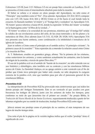 Colosenses 1:15-18; Juan 1:13. Hebreos 1:2 era un pasaje bien conocido en Laodicea. En él
se presenta a Cristo como el intermediario absoluto para toda la creación.
El Señor se refiere a sí mismo en otros pasajes del Apocalipsis, no sólo como el
―Principio‖ sino también como el "Fin‖. (Vea además Apocalipsis 1:8: 21:6: 22:13; compare
esto con 1:17; 2:8; Isaías 41:4; 44:6 y 48:12.) Cristo es el fin hacia el cual tiende toda la
creación. Es llamado también "el Amén" y el "Testigo fiel y verdadero" en Apocalipsis 3:14.
"El Amén" parece referirse a Isaías 65:16, donde la expresión "el Dios del Amén" se tradujo
en la Septuaginta como ―el Dios de la verdad…‖
"El Amén" se refiere a la veracidad de sus promesas, mientras que "el testigo fiel" señala
la validez de sus revelaciones acerca del cielo, de las cosas terrenales y de los planes y la
naturaleza de Dios. (Vea además Juan 1:3; 3:11, 12; 8:28. 29; 10:28; 14:9.) Apocalipsis 3:14
nos presenta una fuerte antítesis, como condenación a la infidelidad e inmadurez de la
iglesia de Laodicea.
Juan se refiere a Cristo como el principio en el sentido activo; "el principio viviente", "la
primera causa de la creación".23
Esta expresión da a entender la relación causal entre Cristo
y la creación de Dios.
A. T. Robertson, erudito en gramática griega, afirma: "No la primera de las criaturas,
como sostuvieron los arríanos, y como sostienen actualmente los unitarios, sino la fuente
de origen de la creación, a través de quien Dios obra."24
El uso de la palabra arxh en el sentido de "fuente de la creación", no sólo coincide con su
uso histórico y etimológico, sino también con su contexto y con las enseñanzas bíblicas
acerca de Cristo. La Sociedad Atalaya, en su apego estricto a este versículo con el fin de
probar que Cristo tuvo principio por haber sido creado, no sólo desprecia la exégesis
correcta de la palabra arxh, sino que también pasa por alto el panorama general de las
enseñanzas bíblicas.
Proverbios 8:22
La interpretación de Proverbios 8:22 ha provocado más controversias que casi todos los
demás pasajes del Antiguo Testamento. Este es un versículo al que acuden con gran
frecuencia los testigos de Jehová, junto con los arríanos de todos los tiempos, para
confirmar su tesis de que Jesucristo fue el primer ser creado.25
Su propia Biblia, la
Traducción del Nuevo Mundo de las Santas Escrituras, supuestamente traducida a partir de los
idiomas originales por su comité de traducción, tradujo Proverbios 8:22 como sigue:
Jehová mismo me produjo como el principio de su camino, el más temprano de sus
logros de mucho tiempo atrás.
Una nota al pie de la página en la versión inglesa indica que el verbo "produjo" tiene el
significado de crear.
 