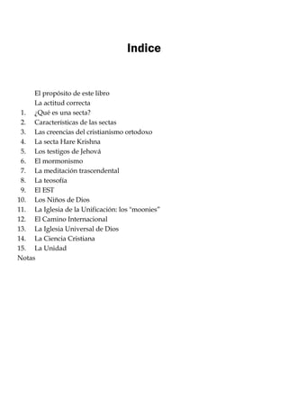Indice
El propósito de este libro
La actitud correcta
1. ¿Qué es una secta?
2. Características de las sectas
3. Las creencias del cristianismo ortodoxo
4. La secta Hare Krishna
5. Los testigos de Jehová
6. El mormonismo
7. La meditación trascendental
8. La teosofía
9. El EST
10. Los Niños de Dios
11. La Iglesia de la Unificación: los "moonies‖
12. El Camino Internacional
13. La Iglesia Universal de Dios
14. La Ciencia Cristiana
15. La Unidad
Notas
 