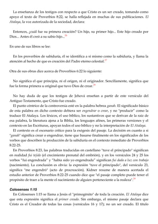 La enseñanza de los testigos con respecto a que Cristo es un ser creado, tomando como
apoyo el texto de Proverbios 8:22, se halla reflejada en muchas de sus publicaciones. El
Atalaya, la voz autorizada de la sociedad, declara:
Entonces, ¿cuál fue su primera creación? Un hijo, su primer hijo... Este hijo creado por
Dios... Antes él creó a su sabio hijo...26
En uno de sus libros se lee:
En los proverbios de sabiduría, él se identifica a sí mismo como la sabiduría, y llama la
atención al hecho de que es creación del Padre eterno celestial.27
Otra de sus obras dice acerca de Proverbios 6:22 lo siguiente:
No significa el que principia, ni el origen, ni el originador. Sencillamente, significa que
fue la forma primera u original que tuvo Dios de crear.28
No hay duda de que los testigos de Jehová enseñan a partir de este versículo del
Antiguo Testamento, que Cristo fue creado.
El punto céntrico de la controversia esté en la palabra hebrea ganah. El significado básico
de esta palabra en dicho contexto debiera ser engendrar o crear, y no "producir‖ como la
traduce El Atalaya. Los léxicos, el uso bíblico, los sustantivos que se derivan de la raíz de
esa palabra, la literatura ajena a la Biblia, los lenguajes afines, las primeras versiones y el
contexto en las Escrituras, apoyan todos el uso bíblico y no la interpretación de El Atalaya.
El contexto es el escenario crítico para la exégesis del pasaje. La decisión en cuanto a si
"ganah" significa crear o engendrar, tiene que basarse finalmente en los significados de los
verbos que describen la producción de la sabiduría en el contexto inmediato de Proverbios
8:22-25.
En Proverbios 8:23, las palabras traducidas en castellano "tuve el principado" significan
en realidad fui tejido (el crecimiento prenatal del embrión), y en los versículos 24 y 25 los
verbos ―fui engendrada‖ y ―había sido yo engendrada‖ significan fui dada a luz con trabajo
(nacimiento). La conclusión es obvia: la expresión "tuve el principado", del versículo 23,
significa "me engendró" (acto de procreación). Kidner resume de manera acertada el
estudio anterior de Proverbios 8:22-25 cuando dice que "el pasaje completo puede tener el
propósito de traer a la mente el nacimiento de alguien perteneciente a la realeza".29
Colosenses 1:15
En Colosenses 1:15 se llama a Jesús el "primogénito" de toda la creación. El Atalaya dice
que esta expresión significa el primer creado. Sin embargo, el mismo pasaje declara que
Cristo es el Creador de todas las cosas (versículos 16 y 17); no un ser creado. El título
 