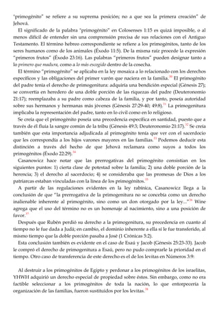 "primogénito‖ se refiere a su suprema posición; no a que sea la primera creación‖ de
Jehová.
El significado de la palabra "primogénito‖ en Colosenses 1:15 es quizá imposible, o al
menos difícil de entender sin una comprensión precisa de sus relaciones con el Antiguo
Testamento. El término hebreo correspondiente se refiere a los primogénitos, tanto de los
seres humanos como de los animales (Éxodo 11:5). De la misma raíz procede la expresión
―primeros frutos‖ (Éxodo 23:16). Las palabras ―primeros frutos‖ pueden designar tanto a
lo primero que madura, como a lo más escogido dentro de la cosecha.
El término ―primogénito‖ se aplicaba en la ley mosaica a lo relacionado con los derechos
específicos y las obligaciones del primer varón que naciera en la familia.30
El primogénito
del padre tenía el derecho de primogenitura: adquiría una bendición especial (Génesis 27);
se convertía en heredero de una doble porción de las riquezas del padre (Deuteronomio
21:17); reemplazaba a su padre como cabeza de la familia, y por tanto, poseía autoridad
sobre sus hermanos y hermanas más jóvenes (Génesis 27:29-40; 49:8).31
La primogenitura
implicaba la representación del padre, tanto en lo civil como en lo religioso.
Se creía que el primogénito poseía una precedencia específica en santidad, puesto que a
través de él fluía la sangre común de la tribu (Génesis 49:3; Deuteronomio 21:17).32
Se creía
también que esta importancia adjudicada al primogénito tenía que ver con el sacerdocio
que les correspondía a los hijos varones mayores en las familias.33
Podemos deducir esta
distinción a través del hecho de que Jehová reclamara como suyos a todos los
primogénitos (Éxodo 22:29).34
Casanowicz hace notar que las prerrogativas del primogénito consistían en los
siguientes puntos: 1) cierta clase de potestad sobre la familia; 2) una doble porción de la
herencia; 3) el derecho al sacerdocio; 4) se consideraba que las promesas de Dios a los
patriarcas estaban vinculadas con la línea de los primogénitos.35
A partir de las regulaciones evidentes en la ley rabínica, Casanowicz llega a la
conclusión de que ―la prerrogativa de la primogenitura no se concebía como un derecho
inalienable inherente al primogénito, sino como un don otorgado por la ley...‖36
Wine
agrega que el uso del término no es un homenaje al nacimiento, sino a una posición de
favor.37
Después que Rubén perdió su derecho a la primogenitura, su precedencia en cuanto al
tiempo no le fue dada a Judá; en cambio, el dominio inherente a ella sí le fue transferido, al
mismo tiempo que la doble porción pasaba a José (1 Crónicas 5:2).
Esta conclusión también es evidente en el caso de Esaú y Jacob (Génesis 25:23-33). Jacob
le compró el derecho de primogenitura a Esaú, pero no pudo comprarle la prioridad en el
tiempo. Otro caso de transferencia de este derecho es el de los levitas en Números 3:9:
Al destruir a los primogénitos de Egipto y perdonar a los primogénitos de los israelitas,
YHWH adquirió un derecho especial de propiedad sobre éstos. Sin embargo, como no era
factible seleccionar a los primogénitos de toda la nación, lo que entorpecería la
organización de las familias, fueron sustituidos por los levitas.38
 