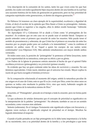 Una descripción de la comunión de los santos, tanto los que viven como los que han
partido, los cuales son todos igualmente hijos mayores dentro de una familia en la cual hay
una sucesión histórica de los fieles de generación en generación, pero no hay prioridad de
categorías espirituales entre generaciones, ni dentro de ninguna generación.50
En Hebreos 1:6 tenemos un claro ejemplo de la superioridad, excelencia y dignidad de
Cristo, al decir el escritor de la epístola que Dios llamó a Cristo su primogénito. Además,
puesto que Cristo es superior a los ángeles, ellos le deben rendir homenaje: "Adórenle
todos los ángeles de Dios."
En Apocalipsis 1:5 y Colosenses 1:8 se alude a Cristo como "el primogénito de los
muertos". Es evidente que en este caso no se puede usar el sentido literal. Tampoco se
puede entender como el primero que resucitó de entre los muertos. Sólo puede tener el
sentido de preeminencia y soberanía, de que Cristo fue el primero en resucitar de entre los
muertos por su propio poder para ser exaltado a la inmortalidad,51
como lo confirma el
contexto en ambos casos. Él es "Aquel a quien los cuerpos de sus santos serán
conformados" (vea Filipenses 3:21). Más adelante estudiaremos con mayor detalle ambos
versículos.
En todos estos usos, la posición de "primogénito" le pertenece al Señor Jesucristo, tanto
por la superioridad de su naturaleza, como por su oficio y por su gloria.
Los Padres de la Iglesia le prestaron estricta atención al hecho de que el apóstol Pablo
escribiera prvtotoxow (primogénito) y no prvtoxtioti (primer creado).
Es evidente que hay un gran contraste entre las ideas de nacimiento y creación. No son
términos equivalentes. Cristo nació, mientras que el universo fue creado. Meyer explica la
razón de que fuera escogido el término prvtotxow:
En la comparación relacionada al momento del origen, señala la naturaleza peculiar de
ese origen en el caso de Cristo; esto es que El no fue creado por Dios, como los otros seres en
quienes se indica esto mediante la palabra ktisis, sino que nació, habiendo surgido de
forma homogénea de la naturaleza misma de Dios.‖
Jesucristo, el ―Primogénito", precede en el tiempo a toda la creación. pero no forma parte
de ella.
Lo que acabamos de señalar demuestra que el concepto de prioridad es significativo en
la interpretación de la palabra ―primogénito". No obstante, también se usa en un sentido
secundario, como veremos más adelante.
Señorío (soberanía). En el Antiguo Testamento este significado eclipsa con frecuencia, y
algunas veces excluye, el significado original de prioridad en el tiempo. Moulton ha
logrado determinar al respecto:
Cuando el judío pensaba en un hijo primogénito no le daba tanta importancia a la fecha
de su nacimiento, sino a su prioridad dentro de la familia y a los privilegios a que tenía
 