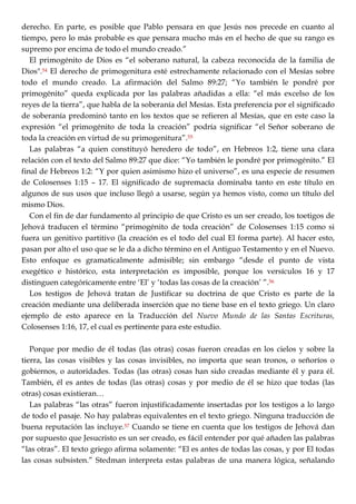 derecho. En parte, es posible que Pablo pensara en que Jesús nos precede en cuanto al
tiempo, pero lo más probable es que pensara mucho más en el hecho de que su rango es
supremo por encima de todo el mundo creado.‖
El primogénito de Dios es ―el soberano natural, la cabeza reconocida de la familia de
Dios".54 El derecho de primogenitura esté estrechamente relacionado con el Mesías sobre
todo el mundo creado. La afirmación del Salmo 89:27; ―Yo también le pondré por
primogénito‖ queda explicada por las palabras añadidas a ella: ―el más excelso de los
reyes de la tierra‖, que habla de la soberanía del Mesías. Esta preferencia por el significado
de soberanía predominó tanto en los textos que se refieren al Mesías, que en este caso la
expresión ―el primogénito de toda la creación‖ podría significar ―el Señor soberano de
toda la creación en virtud de su primogenitura‖.55
Las palabras ―a quien constituyó heredero de todo‖, en Hebreos 1:2, tiene una clara
relación con el texto del Salmo 89:27 que dice: ―Yo también le pondré por primogénito.‖ El
final de Hebreos 1:2: ―Y por quien asimismo hizo el universo‖, es una especie de resumen
de Colosenses 1:15 – 17. El significado de supremacía dominaba tanto en este título en
algunos de sus usos que incluso llegó a usarse, según ya hemos visto, como un título del
mismo Dios.
Con el fin de dar fundamento al principio de que Cristo es un ser creado, los toetigos de
Jehová traducen el término ―primogénito de toda creación‖ de Colosenses 1:15 como si
fuera un genitivo partitivo (la creación es el todo del cual El forma parte). Al hacer esto,
pasan por alto el uso que se le da a dicho término en el Antiguo Testamento y en el Nuevo.
Esto enfoque es gramaticalmente admisible; sin embargo ―desde el punto de vista
exegético e histórico, esta interpretación es imposible, porque los versículos 16 y 17
distinguen categóricamente entre ‗El‘ y ‗todas las cosas de la creación‘ ‖.56
Los testigos de Jehová tratan de Justificar su doctrina de que Cristo es parte de la
creación mediante una deliberada inserción que no tiene base en el texto griego. Un claro
ejemplo de esto aparece en la Traducción del Nuevo Mundo de las Santas Escrituras,
Colosenses 1:16, 17, el cual es pertinente para este estudio.
Porque por medio de él todas (las otras) cosas fueron creadas en los cielos y sobre la
tierra, las cosas visibles y las cosas invisibles, no importa que sean tronos, o señoríos o
gobiernos, o autoridades. Todas (las otras) cosas han sido creadas mediante él y para él.
También, él es antes de todas (las otras) cosas y por medio de él se hizo que todas (las
otras) cosas existieran…
Las palabras ―las otras‖ fueron injustificadamente insertadas por los testigos a lo largo
de todo el pasaje. No hay palabras equivalentes en el texto griego. Ninguna traducción de
buena reputación las incluye.57 Cuando se tiene en cuenta que los testigos de Jehová dan
por supuesto que Jesucristo es un ser creado, es fácil entender por qué añaden las palabras
―las otras‖. El texto griego afirma solamente: ―El es antes de todas las cosas, y por El todas
las cosas subsisten.‖ Stedman interpreta estas palabras de una manera lógica, señalando
 