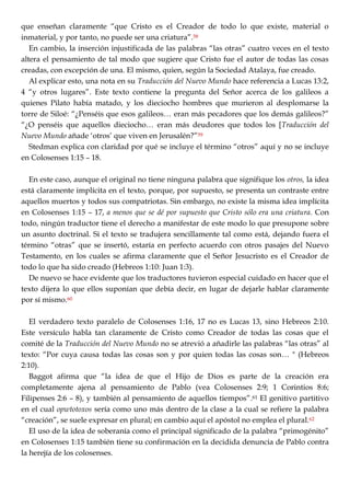 que enseñan claramente ―que Cristo es el Creador de todo lo que existe, material o
inmaterial, y por tanto, no puede ser una criatura‖.58
En cambio, la inserción injustificada de las palabras ―las otras‖ cuatro veces en el texto
altera el pensamiento de tal modo que sugiere que Cristo fue el autor de todas las cosas
creadas, con excepción de una. El mismo, quien, según la Sociedad Atalaya, fue creado.
Al explicar esto, una nota en su Traducción del Nuevo Mundo hace referencia a Lucas 13:2,
4 ―y otros lugares‖. Este texto contiene la pregunta del Señor acerca de los galileos a
quienes Pilato había matado, y los dieciocho hombres que murieron al desplomarse la
torre de Siloé: ―¿Penséis que esos galileos… eran más pecadores que los demás galileos?‖
―¿O penséis que aquellos dieciocho… eran más deudores que todos los [Traducción del
Nuevo Mundo añade ‗otros‘ que viven en Jerusalén?‖59
Stedman explica con claridad por qué se incluye el término ―otros‖ aquí y no se incluye
en Colosenses 1:15 – 18.
En este caso, aunque el original no tiene ninguna palabra que signifique los otros, la idea
está claramente implícita en el texto, porque, por supuesto, se presenta un contraste entre
aquellos muertos y todos sus compatriotas. Sin embargo, no existe la misma idea implícita
en Colosenses 1:15 – 17, a menos que se dé por supuesto que Cristo sólo era una criatura. Con
todo, ningún traductor tiene el derecho a manifestar de este modo lo que presupone sobre
un asunto doctrinal. Si el texto se tradujera sencillamente tal como está, dejando fuera el
término ―otras‖ que se insertó, estaría en perfecto acuerdo con otros pasajes del Nuevo
Testamento, en los cuales se afirma claramente que el Señor Jesucristo es el Creador de
todo lo que ha sido creado (Hebreos 1:10: Juan 1:3).
De nuevo se hace evidente que los traductores tuvieron especial cuidado en hacer que el
texto dijera lo que ellos suponían que debía decir, en lugar de dejarle hablar claramente
por sí mismo.60
El verdadero texto paralelo de Colosenses 1:16, 17 no es Lucas 13, sino Hebreos 2:10.
Este versículo habla tan claramente de Cristo como Creador de todas las cosas que el
comité de la Traducción del Nuevo Mundo no se atrevió a añadirle las palabras ―las otras‖ al
texto: ―Por cuya causa todas las cosas son y por quien todas las cosas son… " (Hebreos
2:10).
Baggot afirma que ―la idea de que el Hijo de Dios es parte de la creación era
completamente ajena al pensamiento de Pablo (vea Colosenses 2:9; 1 Corintios 8:6;
Filipenses 2:6 – 8), y también al pensamiento de aquellos tiempos‖.61 El genitivo partitivo
en el cual opwtotoxos sería como uno más dentro de la clase a la cual se refiere la palabra
―creación‖, se suele expresar en plural; en cambio aquí el apóstol no emplea el plural.62
El uso de la idea de soberanía como el principal significado de la palabra ―primogénito‖
en Colosenses 1:15 también tiene su confirmación en la decidida denuncia de Pablo contra
la herejía de los colosenses.
 