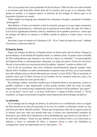 Así, en un pasaje breve pero profundo de las Escrituras. Pablo les dice con toda claridad
a sus lectores que Jesucristo existió antes de la creación, por lo que es su soberano. Este
pasaje no enseña, y ni siquiera apoya, la doctrina de los testigos de Jehová que ve en
Jesucristo el primer ser creado.
Pablo empleó un lenguaje que entendían los colosenses. Escogió a propósito el término
―primogénito‖.
Describimos a Cristo con relación a toda la creación, porque es lo que mejor caracteriza
la dignidad, preeminencia y soberanía que le pertenecen como Señor de todo. Por tanto, a
la luz de los significados histórico, literal y metafórico de la palabra opwtotoxos, vemos que
los testigos de Jehová se oponen a la Biblia cuando lo aplican a Cristo como a un ser
creado.
Jesucristo, como se enseña en Colosenses 1:15 – 18, es ―antes de todas las cosas‖, distinto
al universo y soberano sobre él.
El Espíritu Santo
Según los testigos de Jehová, el Espíritu Santo no forma parte del ser divino. Niegan la
personalidad y la divinidad del Espíritu Santo. Lo definen como ―el poder activo invisible
de Dios todopoderoso que impulsa a sus siervos a hacer su voluntad‖.63 La personalidad
del Espíritu Santo es constantemente rechazada a lo largo de toda la Traducción del Nuevo
Mundo, al no escribir con mayúscula inicial la palabra ―espíritu‖ cuando se refiere a El.
Con el fin de proclamar este error, traducen incorrectamente algunos pasajes como
Efesios 4:30 (―También, no estén constristando el espíritu santo de Dios, con el cual ustedes
han sido sellados para un día de liberación por rescate‖) y Juan 14:26 (―Mas el ayudante, el
espíritu santo, que el Padre enviará en mi nombre, ése les enseñará todas las cosas y les
hará recordar todas las cosas que les dije‖).
Sin embargo, ambos versículos enseñan que el Espíritu Santo es una persona. ¿Cómo es
posible contristar a algo impersonal? ¿Cómo puede enseñar todas las cosas un poder
impersonal? Las traducciones competentes tienen en Efesios 4:30 las palabras ―por quien‖,
en vez de decir ―con el cual‖, y en Juan 14:26 dicen ―a quien el Padre enviará‖ y ―El les
enseñará‖, en lugar de presentar el espíritu santo impersonal de los testigos de Jehová.
La salvación
En la teología de los testigos de Jehová, la salvación no es considerada como un regalo
de Dios basado en la obra de Jesucristo en la cruz. En cambio, su literatura insiste en una
salvación por obras. Russell escribió: ―Tienen que recuperarse, tanto de la ceguera como de
la muerte, para que cada uno pueda tener por sí mismo una oportunidad completa de
demostrar, por medio de la obediencia o de la desobediencia, que merece la vida eterna.‖64
En otro texto afirman: ―Todos los que debido a su fe en Jehová Dios y en Cristo Jesús se
dedican a hacer la voluntad de Dios, y entonces llevan a cabo con fidelidad su
consagración, serán recompensados con la vida eterna…‖65
 