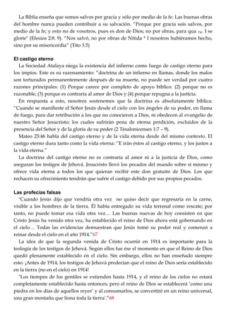 La Biblia enseña que somos salvos por gracia y sólo por medio de la fe. Las buenas obras
del hombre nunca pueden contribuir a su salvación. ―Porque por gracia sois salvos, por
medio de la fe; y esto no de vosotros, pues es don de Dios; no por obras, para qua Tté. I se
gloríe" (Efesios 2:8. 9). ―Nos salvó, no por obras de Nítida * I nosotros hubiéramos hecho,
sino por su misericordia‖ (Tito 3.5)
El castigo eterno
La Sociedad Atalaya niega la existencia del infierno como Iuego de castigo eterno para
los impíos. Este es su razonamiento: ―doctrina de un infierno en llamas, donde los malos
son torturados permanentemente después de su muerte, no puede ser verdad por cuatro
razones principales: (1) Porque carece por completo de apoyo bíblico. (2) porque no es
razonable; (3) porque es contraría al amor de Dios y (4) porque repugna a la justicia.
En respuesta a esto, nosotros sostenemos que la doctrina es absolutamente bíblica:
―Cuando se manifieste el Señor Jesús desde el cielo con los ángeles de su poder, en llama
de fuego, para dar retribución a los que no conocieron a Dios, ni obedecen al evangelio de
nuestro Señor Jesucristo; los cuales sufrirán pena de eterna perdición, excluidos de la
presencia del Señor y de la gloría de su poder (2 Tésalonicenses 1:7 – 9).
Mateo 25:46 habla del castigo eterno y de la vida eterna desde del mismo contexto. El
castigo eterno dura tanto como la vida eterna: ―E irán éstos al castigo eterno, y los justos a
la vida eterna.‖
La doctrina del castigo eterno no es contraría al amor ni a la justicia de Dios, como
aseguran los testigos de Jehová. Jesucristo llevó los pecados del mundo sobre sí mismo y
ofrece vida eterna a todos los que quieran recibir este don gratuito de Dios. Los que
rechacen su ofrecimiento tendrán que sufrir el castigo debido por sus propios pecados.
Las profecías falsas
"Cuando Jesús dijo que vendría otra vez no quiso decir que regresaría en la carne,
visible a los hombres de la tierra. Él había entregado su vida terrenal como rescate; por
tanto, no puede tomar esa vida otra vez… Las buenas nuevas de hoy consisten en que
Cristo Jesús ha venido otra vez, ha establecido el reino de Dios ahora está gobernando en
el cielo… Todas las evidencias demuestran que Jesús tomó su poder real y comenzó a
reinar desde el cielo en el año 1914.‖67
La idea de que la segunda venida de Cristo ocurrió en 1914 es importante para la
teología de los testigos de Jehová. Según ellos fue ése el momento en que el Reino de Dios
quedó plenamente establecido en el cielo. Sin embargo, ellos no han enseñado siempre
esto. ¡Antes de 1914, los testigos de Jehová predecían que el reino de Dios sería establecido
en la tierra (no en el cielo) en 1914!
"Los tiempos de los gentiles se extienden hasta 1914, y el reino de los cielos no estará
completamente establecido hasta entonces; pero el reino de Dios se establecerá ‗como una
piedra en los días de aquellos reyes‘ y al consumarlos, se convertiré en un reino universal,
una gran montaña que liona toda la tierra'.‖68
 
