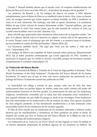 Charles T. Russell también afirmó que el mundo vería "el completo establecimiento del
Reino de Dios en la tierra en el año 1914 d.C., al terminar los tiempos de los gentiles‖.69
Las profecías de Russell y de los testigos de Jehová en cuanto a 1914 fallaron
completamente, pues el Reino de Dios no se estableció sobre la tierra. Hoy, como ya hemos
visto, los testigos enseñan que Cristo regresó en forma invisible en 1914 y estableció su
reino en el cielo solamente. Sin embargo, esta idea se opone claramente a la enseñanza
bíblica de que Cristo volverá de manera físicamente visible: ―Varones galileos, ¿por qué
estéis mirando al cielo? Este mismo Jesús, que ha sido tomado de vosotros al cielo, así
vendré como le habéis visto ir al cielo‖ (Hechos 1:11).
Jesús advirtió que aparecerían estas enseñanzas falsas acerca de su segunda venida: ―Así
que, si os dijeren: Mirad, esté en el desierto, no salgáis; o mirad, está en los aposentos, no
lo creáis. Porque como el relámpago que sale del oriente y se muestra hasta el occidente,
así será también la venida del Hijo del Hombre‖ (Mateo 24:26, 27).
Las Escrituras también dicen: ―He aquí que viene con las nubes, y todo ojo le
verá...‖(Apocalipsis 1:7).
Los testigos de Jehová son culpables de haber lanzado falsas profecías (Deuteronomio
18:21, 22) al haber predicho erróneamente que Cristo regresaría en 1914. También se
equivocan al asegurar que su venida es secreta e invisible, porque las Escrituras enseñan
completamente lo contrario (Apocalipsis 1:7).
La Traducción del Nuevo Mundo
En 1961 la Sociedad de Biblias y Tratados de la Torre de Vigía publicó la llamada ―New
World Translation of the Holy Scriptures‖ (Traducción del Nuevo Mundo de las Santas
Escrituras). El motivo por el que se hizo esta nueva traducción fue presentado en el
prólogo del Nuevo Testamento cuando fue publicado en 1950.
La honestidad nos obliga a insistir en que, aunque cada una de ellas (las otras
traducciones) tiene sus puntos dignos de mérito, todas han caído víctimas del poder del
tradicionalismo humano en diversos grados. La consecuencia ha sido que las tradiciones
religiosas, consideradas venerables por su edad, han sido aceptadas como verdaderas y
han seguido adelante sin que nadie las ponga en duda ni las investigue. Estas tradiciones
han sido intercaladas en las traducciones a fin de matizar las ideas. Para apoyar un punto
de vista religioso preferido, se han introducido incoherencias y se han insinuado cosas
irrazonables dentro de las enseñanzas de los escritos sagrados.
El Hijo de Dios enseñó que las tradiciones de los hombres inclinados a fabricar credos
hicieron que los mandamientos y enseñanzas de Dios quedaran sin poder ni efecto. El
empeño del comité que hizo la Traducción del Nuevo Mundo de la Biblia ha sido el de
evitar esta trampa del tradicionalismo religioso.
Los traductores de la Traducción del Nuevo Mundo no han logrado su meta. Su trabajo es
un intento altamente prejuiciado de justificar algunas de sus doctrinas no bíblicas. En
 