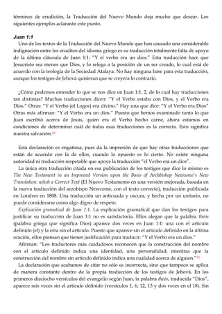 términos de erudición, la Traducción del Nuevo Mundo deja mucho que desear. Los
siguientes ejemplos aclararán este punto.
Juan 1:1
Uno de los textos de la Traducción del Nuevo Mundo que han causado una considerable
indignación entre los eruditos del idioma griego es su traducción totalmente falta de apoyo
de la última cláusula de Juan 1:1: ―Y el verbo era un dios.‖ Esta traducción hace que
Jesucristo sea menos que Dios, y lo relega a la posición de un ser creado, lo cual está de
acuerdo con la teología de la Sociedad Atalaya. No hay ninguna base para esta traducción,
aunque los testigos de Jehová quisieran que se creyera lo contrario.
¿Cómo podemos entender lo que se nos dice en Juan 1:1, 2, de lo cual hay traducciones
tan distintas? Muchas traducciones dicen: ―Y el Verbo estaba con Dios, y el Verbo era
Dios.‖ Otras: ―Y el Verbo (el Logos) era divino.‖ Hay una que dice: ―Y el Verbo era Dios‖
Otras más afirman: ―Y el Verbo era un dios.‖ Puesto que hemos examinado tanto lo que
Juan escribió acerca de Jesús, quien era el Verbo hecho carne, ahora estamos en
condiciones de determinar cuál de todas esas traducciones es la correcta. Esto significa
nuestra salvación.70
Esta declaración es engañosa, pues da la impresión de que hay otras traducciones que
están de acuerdo con la de ellos, cuando lo opuesto es lo cierto. No existe ninguna
autoridad ni traducción respetable que apoye la traducción ―el Verbo era un dios‖.
La única otra traducción citada en esa publicación de los testigos que dice lo mismo es
The New Testament in an Improved Version upon the Basis of Archbishop Newcome's New
Translation: witch a Correct Text (El Nuevo Testamento en una versión mejorada, basada en
la nueva traducción del arzobispo Newcome, con el texto correcto), traducción publicada
en Londres en 1808. Una traducción un anticuada y oscura, y hecha por un unitario, no
puede considerarse como algo digno de respeto.
Explicación gramatical de Juan 1:1. La explicación gramatical que dan los testigos para
justificar su traducción de Juan 1:1 no es satisfactoria. Ellos alegan que la palabra theós
(palabra griega que significa Dios) aparece dos veces en Juan 1:1: una con el artículo
definido (el) y la otra sin el artículo. Puesto que aparece sin el artículo definido en la última
oración, ellos piensan que tienen justificación para traducir: ―Y el Verbo era un dios.‖
Afirman: ―Los traductores más cuidadosos reconocen que la construcción del nombre
con el artículo definido indica una identidad, una personalidad, mientras que la
construcción del nombre sin artículo definido indica una cualidad acerca de alguien.‖71
La declaración que acabamos de citar no sólo es incorrecta, sino que tampoco se aplica
de manera constante dentro de la propia traducción de los testigos de Jehová. En los
primeros dieciocho versículos del evangelio según Juan, la palabra theós, traducida ―Dios‖,
aparece seis veces sin el artículo definido (versículos 1, 6, 12, 13 y dos veces en el 18). Sin
 