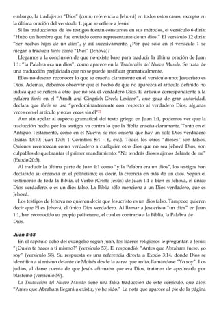 embargo, la tradujeron ―Dios‖ (como referencia a Jehová) en todos estos casos, excepto en
la última oración del versículo 1, ¡que se refiere a Jesús!
Si las traducciones de los testigos fueran constantes en sus métodos, el versículo 6 diría:
―Hubo un hombre que fue enviado como representante de un dios.‖ El versículo 12 diría:
―Ser hechos hijos de un dios‖, y así sucesivamente. ¿Por qué sólo en el versículo 1 se
niegan a traducir theós como ―Dios‖ (Jehová)?
Llegamos a la conclusión de que no existe base para traducir la última oración de Juan
1:1: ―la Palabra era un dios‖, como aparece en la Traducción del Nuevo Mundo. Se trata de
una traducción prejuiciada que no se puede justificar gramaticalmente.
Ellos no desean reconocer lo que se enseña claramente en el versículo uno: Jesucristo es
Dios. Además, debemos observar que el hecho de que no aparezca el artículo definido no
indica que se refiera a otro que no sea el verdadero Dios. El artículo correspondiente a la
palabra theós en el ―Arndt and Gingrich Greek Lexicon‖, que goza de gran autoridad,
declara que theós se usa ―predominantemente con respecto al verdadero Dios, algunas
veces con el artículo y otras veces sin él"72
Aun sin apelar al aspecto gramatical del texto griego en Juan 1:1, podemos ver que la
traducción hecha por los testigos va contra lo que la Biblia enseña claramente. Tanto en el
Antiguo Testamento, como en el Nuevo, se nos onseña que hay un solo Dios verdadero
(Isaías 43:10; Juan 17:3; 1 Corintios 8:4 – 6, etc.). Todos los otros ―dioses” son falsos.
Quienes reconozcan como verdadero a cualquier otro dios que no sea Jehová Dios, son
culpables de quebrantar el primer mandamiento: ―No tendrás dioses ajenos delante de mí‖
(Exodo 20:3).
Al traducir la última parte de Juan 1:1 como ―y la Palabra era un dios‖, los testigos han
declarado su creencia en el politeísmo; es decir, la creencia en más de un dios. Según el
testimonio de toda la Biblia, el Verbo (Cristo Jesús) de Juan 1:1 o bien es Jehová, el único
Dios verdadero, o es un dios falso. La Biblia sólo menciona a un Dios verdadero, que es
Jehová.
Los testigos de Jehová no quieren decir que Jesucristo es un dios falso. Tampoco quieren
decir que El es Jehová, el único Dios verdadero. Al llamar a Jesucristo ―un dios‖ en Juan
1:1, han reconocido su propio politeísmo, el cual es contrario a la Biblia, la Palabra de
Dios.
Juan 8:58
En el capítulo ocho del evangelio según Juan, los líderes religiosos le preguntan a Jesús:
―¿Quién te haces a ti mismo?‖ (versículo 53). El respondió: ―Antes que Abraham fuese, yo
soy‖ (versículo 58). Su respuesta es una referencia directa a Éxodo 3:14, donde Dios se
identifica a sí mismo delante de Moisés desde la zarza que ardía, llamándose ―Yo soy‖. Los
judíos, al darse cuenta de que Jesús afirmaba que era Dios, trataron de apedrearlo por
blasfemo (versículo 59).
La Traducción del Nuevo Mundo tiene una falsa traducción de este versículo, que dice:
―Antes que Abraham llegará a existir, yo he sido.‖ La nota que aparece al pie de la página
 