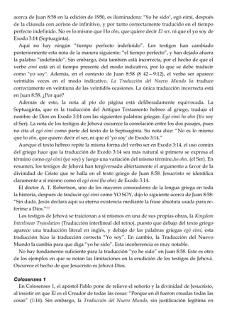 acerca de Juan 8:58 en la edición de 1950, es iluminadora: "Yo he sido", egó eimí, después
de la cláusula con aoristo de infinitivo, y por tanto correctamente traducido en el tiempo
perfecto indefinido. No es lo mismo que Ho ohn, que quiere decir El ser, ni que el yo soy de
Exodo 3:14 (Septuaginta).
Aquí no hay ningún ―tiempo perfecto indefinido‖. Los testigos han cambiado
posteriormente esta nota de la manera siguiente: ―el tiempo perfecto‖, y han dejado afuera
la palabra ―indefinido‖. Sin embargo, ésta también está incorrecta, por el hecho de que el
verbo eimí está en el tiempo presente del modo indicativo, por lo que se debe traducir
como "yo soy". Además, en el contexto de Juan 8:58 (8 42—9:12), el verbo ser aparece
veintidós veces en el modo indicativo. La Traducción del Nuevo Mundo lo traduce
correctamente en veintiuna de las veintidós ocasiones. La única traducción incorrecta está
en Juan 8:58. ¿Por qué?
Además de esto, la nota al pío do página está deliberadamente equivocada. La
Septuaginta, que es la traducción del Antiguo Testamento hebreo al griego, tradujo el
nombre de Dios en Exodo 3:14 con las siguientes palabras griegas: Egó eimí ho ohn (Yo soy
el Ser). La nota de los testigos de Jehová oscurece la correlación entre los dos pasajes, pues
no cita el egó eimí como parte del texto de la Septuaginta. Su nota dice: ―No es lo mismo
que ho ohn, que quiero decir el ser, ni que el ‘yo soy‘ de Exodo 3:14.‖
Aunque el texto hebreo repite la misma forma del verbo ser en Exodo 3:14, el uso común
del griego hace que la traducción de Exodo 3:14 sea más natural si primero se expresa el
término como egó eimí (yo soy) y luego una variación del mismo término,ho ohn. (el Ser). En
resumen, los testigos de Jehová han tergiversado abiertamente el argumento a favor de la
divinidad de Cristo que se halla en el texto griego de Juan 8:58. Jesucristo se identifica
claramente a sí mismo como el egó eimí (ho ohn) de Exodo 3:14.
El doctor A. T. Robertson, uno de los mayores conocedores de la lengua griega en toda
la historia, después de traducir egó eimí como YO SOY, dijo lo siguiente acerca de Juan 8:58:
―Sin duda. Jesús declara aquí su eterna existencia mediante la frase absoluta usada para re-
ferirse a Dios.‖73
Los testigos de Jehová se traicionan a sí mismos en una de sus propias obras, la Kingdom
Interlinear Translation (Traducción interlineal del reino), puesto que debajo del texto griego
aparece una traducción literal en inglés, y debajo de las palabras griegas egó eimí, esta
traducción hizo la traducción correcta ―Yo soy‖. En cambio, la Traducción del Nuevo
Mundo la cambia para que diga ―yo he sido‖. Esta incoherencia es muy notable.
No hay fundamento suficiente para la traducción ―yo he sido‖ en Juan 8:58. Este es otro
de los ejemplos en que se notan las limitaciones en la erudición de los testigos de Jehová.
Oscurece el hecho de que Jesucristo es Jehová Dios.
Colosenses 1
En Colosenses 1, el apóstol Pablo pone de relieve el señorío y la divinidad de Jesucristo,
al insistir en que Él es el Creador de todas las cosas: ―Porque en él fueron creadas todas las
cosas‖ (1:16). Sin embargo, la Traducción del Nuevo Mundo, sin justificación legítima en
 