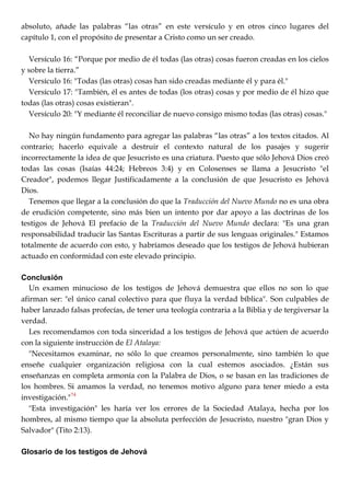 absoluto, añade las palabras ―las otras‖ en este versículo y en otros cinco lugares del
capítulo 1, con el propósito de presentar a Cristo como un ser creado.
Versículo 16: ―Porque por medio de él todas (las otras) cosas fueron creadas en los cielos
y sobre la tierra.‖
Versículo 16: "Todas (las otras) cosas han sido creadas mediante él y para él."
Versículo 17: "También, él es antes de todas (los otras) cosas y por medio de él hizo que
todas (las otras) cosas existieran".
Versículo 20: "Y mediante él reconciliar de nuevo consigo mismo todas (las otras) cosas."
No hay ningún fundamento para agregar las palabras ―las otras‖ a los textos citados. Al
contrario; hacerlo equivale a destruir el contexto natural de los pasajes y sugerir
incorrectamente la idea de que Jesucristo es una criatura. Puesto que sólo Jehová Dios creó
todas las cosas (Isaías 44:24; Hebreos 3:4) y en Colosenses se llama a Jesucristo "el
Creador", podemos llegar Justificadamente a la conclusión de que Jesucristo es Jehová
Dios.
Tenemos que llegar a la conclusión do que la Traducción del Nuevo Mundo no es una obra
de erudición competente, sino más bien un intento por dar apoyo a las doctrinas de los
testigos de Jehová El prefacio de la Traducción del Nuevo Mundo declara: "Es una gran
responsabilidad traducir las Santas Escrituras a partir de sus lenguas originales." Estamos
totalmente de acuerdo con esto, y habríamos deseado que los testigos de Jehová hubieran
actuado en conformidad con este elevado principio.
Conclusión
Un examen minucioso de los testigos de Jehová demuestra que ellos no son lo que
afirman ser: "el único canal colectivo para que fluya la verdad bíblica". Son culpables de
haber lanzado falsas profecías, de tener una teología contraria a la Biblia y de tergiversar la
verdad.
Les recomendamos con toda sinceridad a los testigos de Jehová que actúen de acuerdo
con la siguiente instrucción de El Atalaya:
"Necesitamos examinar, no sólo lo que creamos personalmente, sino también lo que
enseñe cualquier organización religiosa con la cual estemos asociados. ¿Están sus
enseñanzas en completa armonía con la Palabra de Dios, o se basan en las tradiciones de
los hombres. Si amamos la verdad, no tenemos motivo alguno para tener miedo a esta
investigación."74
"Esta investigación" les haría ver los errores de la Sociedad Atalaya, hecha por los
hombres, al mismo tiempo que la absoluta perfección de Jesucristo, nuestro "gran Dios y
Salvador" (Tito 2:13).
Glosario de los testigos de Jehová
 