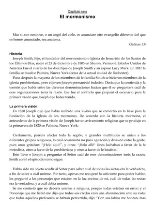Capitulo seis
El mormonismo
Mas si aun nosotros, o un ángel del cielo, os anunciare otro evangelio diferente del que
os hemos anunciado, sea anatema.
Gálatas 1:8
Historia
Joseph Smith, hijo, el fundador del mormonismo o Iglesia de Jesucristo de los Santos de
loe Últimos Días, nació el 23 de diciembre de 1805 en Sharon, Vermont. Estados Unidos de
América Fue el cuarto de los diez hijos de Joseph Smith y su espose Lucy Mack. En 1817 la
familia se mudó e Palmira, Nueva York (cerca de la actual ciudad de Rochester).
Poco después la mayoría de los miembros de le familia Smith se hicieron miembros de la
iglesia presbiteriana, pero el joven Joseph permaneció indeciso. Decía que la contienda y la
tensión que había entre las diversas denominaciones hacían que él se preguntara cuál de
esas organizaciones tenía la razón. Ese fue el conflicto que preparó el escenario para la
primera visión que Joseph dijo haber tenido.
La primera visión
En 1820 Joseph dijo que había recibido una visión que se convirtió en la base para la
fundación de la iglesia de los mormones. De acuerdo con la historia mormona, el
antecedente de le primera visión de Joseph fue un avivamiento religioso que se produjo en
la primavera de 1820 en Palmira, Nueva York:
Ciertamente, parecía afectar toda la región, y grandes multitudes se unían a los
diferentes grupos religiosos, lo cual ocasionaba no poca agitación y división entre la gente,
pues unos gritaban: ―¡Helo aquí!‖, y otros: "¡Helo allí!" Unos luchaban a favor de la fe
metodista, otros a favor de la presbiteriana y otros a favor de le bautista.1
Esto llevo e Joseph a preguntar el Señor cuál de eses denominaciones tenis la razón.
Smith contó el episodio como sigue:
Había sido mi objeto acudir al Señor para saber cuál de todas las sectas era la verdadera,
a fin de saber a cuál unirme. Por tanto, apenas me recuperé lo suficiente para poder hablar,
les pregunté a los personajes que estaban en la luz encima de mí, cuál de todas las sectas
era la verdadera, y a cuál debía unirme.
Se me contestó que no debería unirme a ninguna, porque todas estaban en error; y el
Personaje que me habló me dijo que todos sus credos eran una abominación ante su vista;
que todos aquellos profesores se habían pervertido, dijo: ―Con sus labios me honran, mas
 