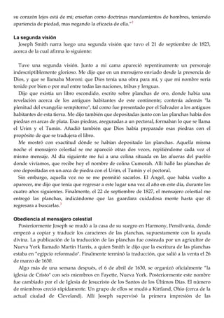 su corazón lejos está de mí; enseñan como doctrinas mandamientos de hombres, teniendo
apariencia de piedad, mas negando la eficacia de ella.‖2
La segunda visión
Joseph Smith narra luego una segunda visión que tuvo el 21 de septiembre de 1823,
acerca de la cual afirma lo siguiente:
Tuve una segunda visión. Junto a mi cama apareció repentinamente un personaje
indescriptiblemente glorioso. Me dijo que en un mensajero enviado desde la presencia de
Dios, y que se llamaba Moroní: que Dios tenía una obra para mí, y que mi nombre sería
tenido por bien o por mal entre todas las naciones, tribus y lenguas.
Dijo que existía un libro escondido, escrito sobre planchas de oro, donde había una
revelación acerca de los antiguos habitantes de este continente; contenía además "la
plenitud del evangelio sempiterno", tal como fue presentado por el Salvador a los antiguos
habitantes de esta tierra. Me dijo también que depositadas junto con las planchas había dos
piedras en arcas de plata. Esas piedras, aseguradas a un pectoral, formaban lo que se llama
el Urim y el Tumín. Añadió también que Dios había preparado esas piedras con el
propósito de que se tradujera el libro.
Me mostró con exactitud dónde se habían depositado las planchas. Aquella misma
noche el mensajero celestial se me apareció otras dos veces, repitiéndome cada vez el
mismo mensaje. Al día siguiente me fui a una colina situada en las afueras del pueblo
donde vivíamos, que recibe hoy el nombre de colina Cumorah. Allí hallé las planchas de
oro depositadas en un arca de piedra con el Urim, el Tumín y el pectoral.
Sin embargo, aquella vez no se me permitió sacarlos. El Ángel, que había vuelto a
aparecer, me dijo que tenía que regresar a este lugar una vez al año en este día, durante los
cuatro años siguientes. Finalmente, el 22 de septiembre de 1827, el mensajero celestial me
entregó las planchas, indicándome que las guardara cuidadosa mente hasta que él
regresara a buscarlas.3
Obediencia al mensajero celestial
Posteriormente Joseph se mudó a la casa de su suegro en Harmony, Pensilvania, donde
empezó a copiar y traducir los caracteres de las planchas, supuestamente con la ayuda
divina. La publicación de la traducción de las planchas fue costeada por un agricultor de
Nueva York llamado Martin Harris, a quien Smith le dijo que la escritura de las planchas
estaba en ―egipcio reformado". Finalmente terminó la traducción, que salió a la venta el 26
de marzo de 1630.
Algo más de una semana después, el 6 de abril de 1630, se organizó oficialmente ―la
iglesia de Cristo" con seis miembros en Fayette, Nueva York. Posteriormente este nombre
fue cambiado por el de Iglesia de Jesucristo de los Santos de los Últimos Días. El número
de miembros creció rápidamente. Un grupo de ellos se mudó a Kirtland, Ohio (cerca de la
actual ciudad de Cleveland). Allí Joseph supervisó la primera impresión de las
 