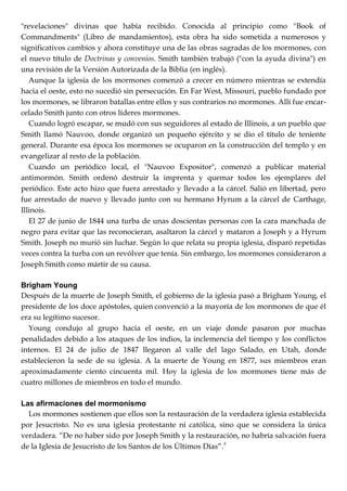 "revelaciones" divinas que había recibido. Conocida al principio como "Book of
Commandments" (Libro de mandamientos), esta obra ha sido sometida a numerosos y
significativos cambios y ahora constituye una de las obras sagradas de los mormones, con
el nuevo título de Doctrinas y convenios. Smith también trabajó ("con la ayuda divina") en
una revisión de la Versión Autorizada de la Biblia (en inglés).
Aunque la iglesia de los mormones comenzó a crecer en número mientras se extendía
hacia el oeste, esto no sucedió sin persecución. En Far West, Missouri, pueblo fundado por
los mormones, se libraron batallas entre ellos y sus contrarios no mormones. Allí fue encar-
celado Smith junto con otros líderes mormones.
Cuando logró escapar, se mudó con sus seguidores al estado de Illinois, a un pueblo que
Smith llamó Nauvoo, donde organizó un pequeño ejército y se dio el título de teniente
general. Durante esa época los mormones se ocuparon en la construcción del templo y en
evangelizar al resto de la población.
Cuando un periódico local, el "Nauvoo Expositor", comenzó a publicar material
antimormón. Smith ordenó destruir la imprenta y quemar todos los ejemplares del
periódico. Este acto hizo que fuera arrestado y llevado a la cárcel. Salió en libertad, pero
fue arrestado de nuevo y llevado junto con su hermano Hyrum a la cárcel de Carthage,
Illinois.
El 27 de junio de 1844 una turba de unas doscientas personas con la cara manchada de
negro para evitar que las reconocieran, asaltaron la cárcel y mataron a Joseph y a Hyrum
Smith. Joseph no murió sin luchar. Según lo que relata su propia iglesia, disparó repetidas
veces contra la turba con un revólver que tenía. Sin embargo, los mormones consideraron a
Joseph Smith como mártir de su causa.
Brigham Young
Después de la muerte de Joseph Smith, el gobierno de la iglesia pasó a Brigham Young, el
presidente de los doce apóstoles, quien convenció a la mayoría de los mormones de que él
era su legítimo sucesor.
Young condujo al grupo hacia el oeste, en un viaje donde pasaron por muchas
penalidades debido a los ataques de los indios, la inclemencia del tiempo y los conflictos
internos. El 24 de julio de 1847 llegaron al valle del lago Salado, en Utah, donde
establecieron la sede de su iglesia. A la muerte de Young en 1877, sus miembros eran
aproximadamente ciento cincuenta mil. Hoy la iglesia de los mormones tiene más de
cuatro millones de miembros en todo el mundo.
Las afirmaciones del mormonismo
Los mormones sostienen que ellos son la restauración de la verdadera iglesia establecida
por Jesucristo. No es una iglesia protestante ni católica, sino que se considera la única
verdadera. ―De no haber sido por Joseph Smith y la restauración, no habría salvación fuera
de la Iglesia de Jesucristo de los Santos de los Últimos Días‖.4
 