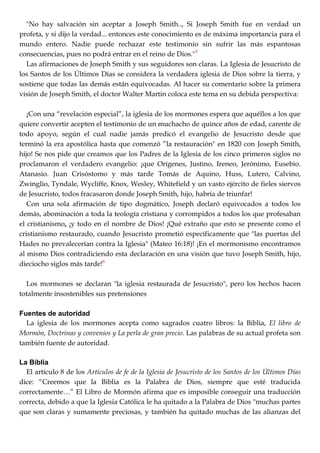 "No hay salvación sin aceptar a Joseph Smith.., Si Joseph Smith fue en verdad un
profeta, y si dijo la verdad... entonces este conocimiento es de máxima importancia para el
mundo entero. Nadie puede rechazar este testimonio sin sufrir las más espantosas
consecuencias, pues no podrá entrar en el reino de Dios."5
Las afirmaciones de Joseph Smith y sus seguidores son claras. La Iglesia de Jesucristo de
los Santos de los Últimos Días se considera la verdadera iglesia de Dios sobre la tierra, y
sostiene que todas las demás están equivocadas. Al hacer su comentario sobre la primera
visión de Joseph Smith, el doctor Walter Martin coloca este tema en su debida perspectiva:
¡Con una ―revelación especial‖, la iglesia de los mormones espera que aquéllos a los que
quiere convertir acepten el testimonio de un muchacho de quince años de edad, carente de
todo apoyo, según el cual nadie jamás predicó el evangelio de Jesucristo desde que
terminó la era apostólica hasta que comenzó ‖la restauración" en 1820 con Joseph Smith,
hijo! Se nos pide que creamos que los Padres de la Iglesia de los cinco primeros siglos no
proclamaron el verdadero evangelio: ¡que Orígenes, Justino, Ireneo, Jerónimo, Eusebio.
Atanasio. Juan Crisóstomo y más tarde Tomás de Aquino, Huss, Lutero, Calvino,
Zwinglio, Tyndale, Wycliffe, Knox, Wesley, Whitefield y un vasto ejército de fieles siervos
de Jesucristo, todos fracasaron donde Joseph Smith, hijo, habría de triunfar!
Con una sola afirmación de tipo dogmático, Joseph declaró equivocados a todos los
demás, abominación a toda la teología cristiana y corrompidos a todos los que profesaban
el cristianismo, ¡y todo en el nombre de Dios! ¡Qué extraño que esto se presente como el
cristianismo restaurado, cuando Jesucristo prometió específicamente que "las puertas del
Hades no prevalecerían contra la Iglesia" (Mateo 16:18)! ¡En el mormonismo encontramos
al mismo Dios contradiciendo esta declaración en una visión que tuvo Joseph Smith, hijo,
dieciocho siglos más tarde!6
Los mormones se declaran "la iglesia restaurada de Jesucristo", pero los hechos hacen
totalmente insostenibles sus pretensiones
Fuentes de autoridad
La iglesia de los mormones acepta como sagrados cuatro libros: la Biblia, El libro de
Mormón, Doctrinas y convenios y La perla de gran precio. Las palabras de su actual profeta son
también fuente de autoridad.
La Biblia
El artículo 8 de los Artículos de fe de la Iglesia de Jesucristo de los Santos de los Últimos Días
dice: ―Creemos que la Biblia es la Palabra de Dios, siempre que esté traducida
correctamente…‖ El Libro de Mormón afirma que es imposible conseguir una traducción
correcta, debido a que la Iglesia Católica le ha quitado a la Palabra de Dios "muchas partes
que son claras y sumamente preciosas, y también ha quitado muchas de las alianzas del
 