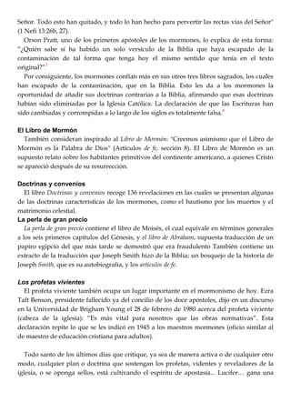 Señor. Todo esto han quitado, y todo lo han hecho para pervertir las rectas vías del Señor"
(1 Nefi 13:26b, 27).
Orson Pratt, uno de los primeros apóstoles de los mormones, lo explica de esta forma:
―¿Quién sabe si ha habido un solo versículo de la Biblia que haya escapado de la
contaminación de tal forma que tenga hoy el mismo sentido que tenía en el texto
original?‖7
Por consiguiente, los mormones confían más en sus otros tres libros sagrados, los cuales
han escapado de la contaminación, que en la Biblia. Esto les da a los mormones la
oportunidad de añadir sus doctrinas contrarias a la Biblia, afirmando que esas doctrinas
habían sido eliminadas por la Iglesia Católica. La declaración de que las Escrituras han
sido cambiadas y corrompidas a lo largo de los siglos es totalmente falsa.8
El Libro de Mormón
También consideran inspirado al Libro de Mormón: "Creemos asimismo que el Libro de
Mormón es la Palabra de Dios" (Artículos de fe, sección 8). El Libro de Mormón es un
supuesto relato sobre los habitantes primitivos del continente americano, a quienes Cristo
se apareció después de su resurrección.
Doctrinas y convenios
El libro Doctrinas y convenios recoge 136 revelaciones en las cuales se presentan algunas
de las doctrinas características de los mormones, como el bautismo por los muertos y el
matrimonio celestial.
La perla de gran precio
La perla de gran precio contiene el libro de Moisés, el cual equivale en términos generales
a los seis primeros capítulos del Génesis, y el libro de Abraham, supuesta traducción de un
papiro egipcio del que más tarde se demostró que era fraudulento También contiene un
extracto de la traducción que Joseph Smith hizo de la Biblia; un bosquejo de la historia de
Joseph Smith, que es su autobiografía, y los artículos de fe.
Los profetas vivientes
El profeta viviente también ocupa un lugar importante en el mormonismo de hoy. Ezra
Taft Benson, presidente fallecido ya del concilio de los doce apóstoles, dijo en un discurso
en la Universidad de Brigham Young el 28 de febrero de 1980 acerca del profeta viviente
(cabeza de la iglesia): ―Es más vital para nosotros que las obras normativas‖. Esta
declaración repite lo que se les indicó en 1945 a los maestros mormones (oficio similar al
de maestro de educación cristiana para adultos).
Todo santo de los últimos días que critique, ya sea de manera activa o de cualquier otro
modo, cualquier plan o doctrina que sostengan los profetas, videntes y reveladores de la
iglesia, o se oponga sellos, está cultivando el espíritu de apostasía... Lucifer… gana una
 