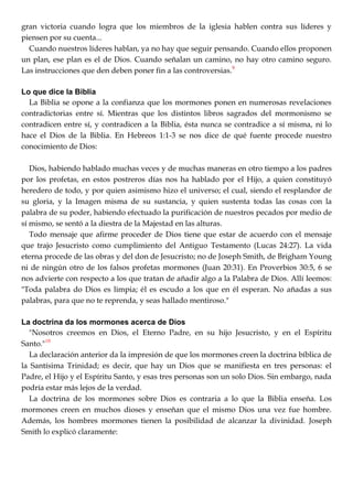 gran victoria cuando logra que los miembros de la iglesia hablen contra sus líderes y
piensen por su cuenta...
Cuando nuestros líderes hablan, ya no hay que seguir pensando. Cuando ellos proponen
un plan, ese plan es el de Dios. Cuando señalan un camino, no hay otro camino seguro.
Las instrucciones que den deben poner fin a las controversias.9
Lo que dice la Biblia
La Biblia se opone a la confianza que los mormones ponen en numerosas revelaciones
contradictorias entre sí. Mientras que los distintos libros sagrados del mormonismo se
contradicen entre sí, y contradicen a la Biblia, ésta nunca se contradice a sí misma, ni lo
hace el Dios de la Biblia. En Hebreos 1:1-3 se nos dice de qué fuente procede nuestro
conocimiento de Dios:
Dios, habiendo hablado muchas veces y de muchas maneras en otro tiempo a los padres
por los profetas, en estos postreros días nos ha hablado por el Hijo, a quien constituyó
heredero de todo, y por quien asimismo hizo el universo; el cual, siendo el resplandor de
su gloria, y la Imagen misma de su sustancia, y quien sustenta todas las cosas con la
palabra de su poder, habiendo efectuado la purificación de nuestros pecados por medio de
sí mismo, se sentó a la diestra de la Majestad en las alturas.
Todo mensaje que afirme proceder de Dios tiene que estar de acuerdo con el mensaje
que trajo Jesucristo como cumplimiento del Antiguo Testamento (Lucas 24:27). La vida
eterna procede de las obras y del don de Jesucristo; no de Joseph Smith, de Brigham Young
ni de ningún otro de los falsos profetas mormones (Juan 20:31). En Proverbios 30:5, 6 se
nos advierte con respecto a los que tratan de añadir algo a la Palabra de Dios. Allí leemos:
"Toda palabra do Dios es limpia; él es escudo a los que en él esperan. No añadas a sus
palabras, para que no te reprenda, y seas hallado mentiroso."
La doctrina da los mormones acerca de Dios
"Nosotros creemos en Dios, el Eterno Padre, en su hijo Jesucristo, y en el Espíritu
Santo."10
La declaración anterior da la impresión de que los mormones creen la doctrina bíblica de
la Santísima Trinidad; es decir, que hay un Dios que se manifiesta en tres personas: el
Padre, el Hijo y el Espíritu Santo, y esas tres personas son un solo Dios. Sin embargo, nada
podría estar más lejos de la verdad.
La doctrina de los mormones sobre Dios es contraria a lo que la Biblia enseña. Los
mormones creen en muchos dioses y enseñan que el mismo Dios una vez fue hombre.
Además, los hombres mormones tienen la posibilidad de alcanzar la divinidad. Joseph
Smith lo explicó claramente:
 