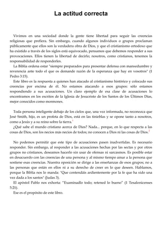 La actitud correcta
Vivimos en una sociedad donde la gente tiene libertad para seguir las creencias
religiosas que prefiera. Sin embargo, cuando algunos individuos o grupos proclaman
públicamente que ellos son la verdadera obra de Dios, y que el cristianismo ortodoxo que
ha existido a través de los siglos está equivocado, pensamos que debemos responder a sus
provocaciones. Ellos tienen la libertad de decirlo; nosotros, como cristianos, tenemos la
responsabilidad de responderles.
La Biblia ordena estar "siempre preparados para presentar defensa con mansedumbre y
reverencia ante todo el que os demande razón de la esperanza que hay en vosotros" (1
Pedro 3:15).
Este libro es la respuesta a quienes han atacado al cristianismo histórico y colocado sus
creencias por encima de él. No estamos atacando a esos grupos: sólo estamos
respondiendo a sus acusaciones. Un claro ejemplo de esa clase de acusaciones lo
encontramos en los escritos de la Iglesia de Jesucristo de los Santos de los Últimos Días,
mejor conocidos como mormones.
Toda persona inteligente debajo de los cielos que, una vez informada, no reconozca que
José Smith, hijo, es un profeta de Dios, está en las tinieblas y se opone tanto a nosotros,
como a Jesús y a su reino sobre la tierra.
1
¿Qué sabe el mundo cristiano acerca de Dios? Nada... porque, en lo que respecta a las
cosas de Dios, son los necios más necios de todos; no conocen a Dios ni las cosas de Dios.
2
No podemos permitir que este tipo de acusaciones pasen inadvertidas. Es necesario
responder. Sin embargo, al responder a las acusaciones hechas por las sectas y por otros
grupos no cristianos, deseamos hacerlo sin usar de ofensas ni sarcasmos. Es posible estar
en desacuerdo con las creencias de una persona y al mismo tiempo amar a la persona que
sostiene esas creencias. Nuestra oposición se dirige a las enseñanzas de esos grupos; no a
las personas que están en ellos ni a su derecho de creer en lo que deseen. Hablamos,
porque la Biblia nos lo manda: "Que contendáis ardientemente por la fe que ha sido una
vez dada a los santos" (Judas 3).
El apóstol Pablo nos exhorta: ―Examinadlo todo; retened lo bueno‖ (1 Tesalonicenses
5:21).
Ese es el propósito de este libro.
 