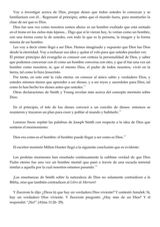 Voy a investigar acerca de Dios, porque deseo que todos ustedes lo conozcan y se
familiaricen con él... Regresaré al principio, antes que el mundo fuera, para mostrarles la
clase de ser que es Dios.
Dios fue una vez como nosotros somos ahora: es un hombre exaltado que está sentado
en el trono en los cielos más lejanos... Digo que si lo vieran hoy, lo verían como un hombre,
con una forma como la de ustedes, con todo lo que es la persona, la imagen y la forma
misma de un hombre.
Les voy a decir cómo llegó a ser Dios. Hemos imaginado y supuesto que Dios fue Dios
desde la eternidad. Voy a rechazar esa idea y quitar el velo para que ustedes puedan ver.
El primer principio del evangelio es conocer con certeza la personalidad de Dios, y saber
que podemos conversar con él como un hombre conversa con otro, y que él fue una vez un
hombre como nosotros; sí, que el mismo Dios, el padre de todos nosotros, vivió en la
tierra, tal como lo hizo Jesucristo.
Por tanto, en esto esté la vida eterna: en conocer al único sabio y verdadero Dios, y
ustedes mismos tienen que aprender a ser dioses, y a ser reyes y sacerdotes para Dios, tal
como lo han hecho los dioses antes que ustedes.11
Otras declaraciones de Smith y Young revelan más acerca del concepto mormón sobre
Dios:
En el principio, el tefe de loa dioses convocó a un concilio de dioses: entonces se
reunieron y trazaron un plan para creer y poblar al mundo y habitarlo.12
Lorenzo Snow repitió las palabras de Joseph Smith con respecto a la idea de Dios que
sostiene el mormonismo:
Dios era como es el hombre: el hombre puede llegar a ser como es Dios.13
El escritor mormón Milton Hunter llegó a la siguiente conclusión que es evidente:
Los profetas mormones han enseñado continuamente la sublime verdad de que Dios
Padre eterno fue una vez un hombre mortal qua pasó a través de una escuela terrenal
similar a aquella por la cual nosotros estamos pasando.14
¡Las enseñanzas de Smith sobre la naturaleza de Dios no solamente contradicen a la
Biblia, sino que también contradicen al Libro de Mormón!
Y Zeezrom le dijo: ¿Dices tú que hay un verdadero Dios viviente? Y contestó Amulek: Sí,
hay un verdadero Dios viviente. Y Zeezrom preguntó: ¿Hay más de un Dios? Y él
respondió: "¡No!‖ (Alma 11:26- 29).
 