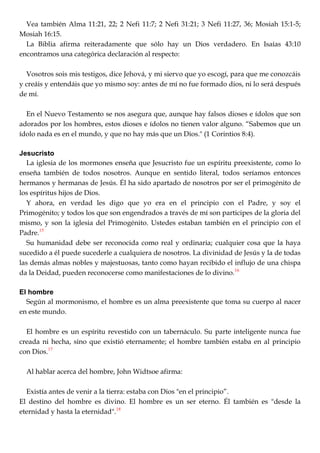 Vea también Alma 11:21, 22; 2 Nefi 11:7; 2 Nefi 31:21; 3 Nefi 11:27, 36; Mosiah 15:1-5;
Mosiah 16:15.
La Biblia afirma reiteradamente que sólo hay un Dios verdadero. En Isaías 43:10
encontramos una categórica declaración al respecto:
Vosotros sois mis testigos, dice Jehová, y mi siervo que yo escogí, para que me conozcáis
y creáis y entendáis que yo mismo soy: antes de mí no fue formado dios, ni lo será después
de mí.
En el Nuevo Testamento se nos asegura que, aunque hay falsos dioses e ídolos que son
adorados por los hombres, estos dioses e ídolos no tienen valor alguno. ―Sabemos que un
ídolo nada es en el mundo, y que no hay más que un Dios." (1 Corintios 8:4).
Jesucristo
La iglesia de los mormones enseña que Jesucristo fue un espíritu preexistente, como lo
enseña también de todos nosotros. Aunque en sentido literal, todos seríamos entonces
hermanos y hermanas de Jesús. Él ha sido apartado de nosotros por ser el primogénito de
los espíritus hijos de Dios.
Y ahora, en verdad les digo que yo era en el principio con el Padre, y soy el
Primogénito; y todos los que son engendrados a través de mí son participes de la gloria del
mismo, y son la iglesia del Primogénito. Ustedes estaban también en el principio con el
Padre.15
Su humanidad debe ser reconocida como real y ordinaria; cualquier cosa que la haya
sucedido a él puede sucederle a cualquiera de nosotros. La divinidad de Jesús y la de todas
las demás almas nobles y majestuosas, tanto como hayan recibido el influjo de una chispa
da la Deidad, pueden reconocerse como manifestaciones de lo divino.16
El hombre
Según al mormonismo, el hombre es un alma preexistente que toma su cuerpo al nacer
en este mundo.
El hombre es un espíritu revestido con un tabernáculo. Su parte inteligente nunca fue
creada ni hecha, sino que existió eternamente; el hombre también estaba en al principio
con Dios.17
Al hablar acerca del hombre, John Widtsoe afirma:
Existía antes de venir a la tierra: estaba con Dios "en el principio‖.
El destino del hombre es divino. El hombre es un ser eterno. Él también es "desde la
eternidad y hasta la eternidad".18
 