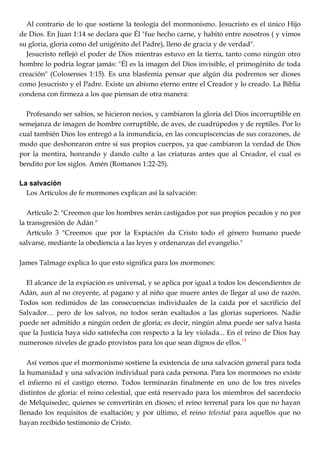 Al contrario de lo que sostiene la teología del mormonismo. Jesucristo es el único Hijo
de Dios. En Juan 1:14 se declara que Él "fue hecho carne, y habitó entre nosotros ( y vimos
su gloria, gloria como del unigénito del Padre), lleno de gracia y de verdad".
Jesucristo reflejó el poder de Dios mientras estuvo en la tierra, tanto como ningún otro
hombre lo podría lograr jamás: "Él es la imagen del Dios invisible, el primogénito de toda
creación" (Colosenses 1:15). Es una blasfemia pensar que algún día podremos ser dioses
como Jesucristo y el Padre. Existe un abismo eterno entre el Creador y lo creado. La Biblia
condena con firmeza a los que piensan de otra manera:
Profesando ser sabios, se hicieron necios, y cambiaron la gloria del Dios incorruptible en
semejanza de imagen de hombre corruptible, de aves, de cuadrúpedos y de reptiles. Por lo
cual también Dios los entregó a la inmundicia, en las concupiscencias de sus corazones, de
modo que deshonraron entre si sus propios cuerpos, ya que cambiaron la verdad de Dios
por la mentira, honrando y dando culto a las criaturas antes que al Creador, el cual es
bendito por los siglos. Amén (Romanos 1:22-25).
La salvación
Los Artículos de fe mormones explican así la salvación:
Artículo 2: "Creemos que los hombres serán castigados por sus propios pecados y no por
la transgresión de Adán "
Artículo 3 "Creemos que por la Expiación da Cristo todo el género humano puede
salvarse, mediante la obediencia a las leyes y ordenanzas del evangelio."
James Talmage explica lo que esto significa para los mormones:
El alcance de la expiación es universal, y se aplica por igual a todos los descendientes de
Adán, aun al no creyente, al pagano y al niño que muere antes de llegar al uso de razón.
Todos son redimidos de las consecuencias individuales de la caída por el sacrificio del
Salvador… pero de los salvos, no todos serán exaltados a las glorias superiores. Nadie
puede ser admitido a ningún orden de gloria; es decir, ningún alma puede ser salva hasta
que la Justicia haya sido satisfecha con respecto a la ley violada... En el reino de Dios hay
numerosos niveles de grado provistos para los que sean dignos de ellos.19
Así vemos que el mormonismo sostiene la existencia de una salvación general para toda
la humanidad y una salvación individual para cada persona. Para los mormones no existe
el infierno ni el castigo eterno. Todos terminarán finalmente en uno de los tres niveles
distintos de gloria: el reino celestial, que está reservado para los miembros del sacerdocio
de Melquisedec, quienes se convertirán en dioses; el reino terrenal para los que no hayan
llenado los requisitos de exaltación; y por último, el reino telestial para aquellos que no
hayan recibido testimonio de Cristo.
 