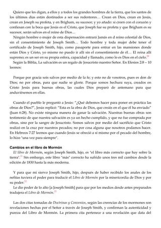 Quiero que les digan, a ellos y a todos los grandes hombres de la tierra, que los santos de
los últimos días están destinados a ser sus redentores… Crean en Dios, crean en Jesús,
crean en Joseph su profeta, y en Brigham, su sucesor; y yo añado: si creen con el corazón y
confiesan con la boca que Jesús es el Cristo, que Joseph fue su profeta y que Brigham es su
sucesor, serán salvos en el reino de Dios…
Ningún hombre o mujer de esta dispensación entrará Jamás en d reino celestial de Dios,
sin el consentimiento de Joseph Smith… Todo hombre y toda mujer debe tener el
certificado de Joseph Smith, hijo, como pasaporte para entrar en las mansiones donde
están Dios y Cristo, yo mismo no puedo ir allí sin el consentimiento de él… El reina allí
supremo; es un ser en su propia esfera, capacidad y llamado, como lo es Dios en el cielo.20
Según la Biblia, La salvación es un regalo de Jesucristo nuestro Señor. En Efesios 2:8 – 10
leemos:
Porque por gracia sois salvos por medio de la fe; y esto no de vosotros, pues es don de
Dios; no por obras, para que nadie se gloríe. Porque somos hechura suya, creados en
Cristo Jesús para buenas obras, las cuales Dios preparó de antemano para que
anduviésemos en ellas.
Cuando el pueblo le preguntó a Jesús: ―¿Qué debemos hacer para poner en práctica las
obras de Dios?‖, Jesús replicó: ―Esta es la obra de Dios, que creáis en el que él ha enviado‖
(Juan 6:28). No existe ninguna manera de ganar la salvación. Nuestras buenas obras son
testimonio de que nuestra salvación es ya un hecho cumplido, y que no fue comprada por
obras, sino por la sangre de Jesucristo. Somos salvos por medio del sacrificio que Cristo
realizó en la cruz por nuestros pecados; no por cosa alguna que nosotros podamos hacer.
En Hebreos 7:27 leemos que cuando Jesús se ofreció a sí mismo por el pecado del hombre,
lo hizo "una vez para siempre".
Cambios en el libro de Mormón
El libro de Mormón, según Joseph Smith, hijo, es "el libro más correcto que hay sobre la
tierra".21
Sin embargo, este libro "más" correcto ha sufrido unos tres mil cambios desde la
edición de 1830 hasta la más moderna.
Y para que mi siervo Joseph Smith, hijo, después de haber recibido los anales de los
nefitas tuviera el poder para traducir el Libro de Mormón por la misericordia de Dios y por
su poder.22
Le dio poder de lo alto [a Joseph Smith] para que por los medios desde antes preparados
tradujera el Libro de Mormón.23
Las dos citas tomadas de Doctrinas y Convenios, según las creencias de los mormones son
revelaciones hechas por el Señor a través de Joseph Smith, y confirman la autenticidad y
pureza del Libro de Mormón. La primera cita pertenece a una revelación que data del
 