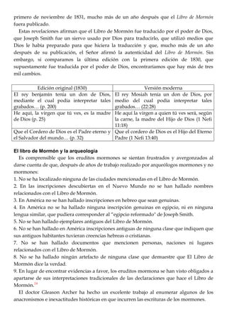 primero de noviembre de 1831, mucho más de un año después que el Libro de Mormón
fuera publicado.
Estas revelaciones afirman que el Libro de Mormón fue traducido por el poder de Dios,
que Joseph Smith fue un siervo usado por Dios para traducirlo, que utilizó medios que
Dios le había preparado para que hiciera la traducción y que, mucho más de un año
después de su publicación, el Señor afirmó la autenticidad del Libro de Mormón. Sin
embargo, si comparamos la última edición con la primera edición de 1830, que
supuestamente fue traducida por el poder de Dios, encontraríamos que hay más de tres
mil cambios.
Edición original (1830) Versión moderna
El rey benjamín tenía un don de Dios,
mediante el cual podía interpretar tales
grabados… (p. 200)
El rey Mosiah tenía un don de Dios, por
medio del cual podía interpretar tales
grabados… (22:28)
He aquí, la virgen que tú ves, es la madre
de Dios (p. 25)
He aquí la virgen a quien tú ves será, según
la carne, la madre del Hijo de Dios (1 Nefi
11:18)
Que el Cordero de Dios es el Padre eterno y
el Salvador del mundo… (p. 32)
Que el cordero de Dios es el Hijo del Eterno
Padre (1 Nefi 13:40)
El libro de Mormón y la arqueología
Es comprensible que los eruditos mormones se sientan frustrados y avergonzados al
darse cuenta de que, después de años de trabajo realizado por arqueólogos mormones y no
mormones:
1. No se ha localizado ninguna de las ciudades mencionadas en el Libro de Mormón.
2. En las inscripciones descubiertas en el Nuevo Mundo no se han hallado nombres
relacionados con el Libro de Mormón.
3. En América no se han hallado inscripciones en hebreo que sean genuinas.
4. En América no se ha hallado ninguna inscripción genuinas en egipcio, ni en ninguna
lengua similar, que pudiera corresponder al ―egipcio reformado" de Joseph Smith.
5. No se han hallado ejemplares antiguos del Libro de Mormón.
6. No se han hallado en América inscripciones antiguas de ninguna clase que indiquen que
sus antiguos habitantes tuvieran creencias hebreas o cristianas.
7. No se han hallado documentos que mencionen personas, naciones ni lugares
relacionados con el Libro de Mormón.
8. No se ha hallado ningún artefacto de ninguna clase que demuestre que El Libro de
Mormón dice la verdad.
9. En lugar de encontrar evidencias a favor, los eruditos mormona se han visto obligados a
apartarse de sus interpretaciones tradicionales de las declaraciones que hace el Libro de
Mormón.24
El doctor Gleason Archer ha hecho un excelente trabajo al enumerar algunos de los
anacronismos e inexactitudes históricas en que incurren las escrituras de los mormones.
 