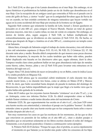 En 1 Nefi 2:5-8, se dice que el rio Lamán desemboca en el mar Rojo. Sin embargo, ni en
época históricas ni prehistóricas ha habido jamás un rio de Arabia que desembocara en el
mar Rojo. Con la excepción de un antiguo canal que conectaba al Nilo en el pasado con la
costa del golfo de Suez, y ciertos "wadis‖ que en la antigüedad llevaban agua de lluvia de
vez en cuando, no han existido corrientes de ninguna naturaleza que hayan vertido sus
aguas en la costa occidental del mar Rojo por encima de la frontera sur de Egipto.
Segundo Nefi sostiene que solamente la familia de Lehi, Ismael y Zoram quedaron en
Jerusalén en el año 600 a.C. para emigrar al Nuevo Mundo. Hacían un total de quince
personas mayores, más tres o cuatro niñas; no más de veinte en conjunto. Sin embargo, en
menos de treinta años, según asegura 2 Nefi 5:28, se habían multiplicado tan
extraordinariamente, que se dividieron en dos naciones (2 Nefi 5:5-8. 21). De hecho, se
afirma que después de llegar a América en el año 589 a.C., construyeron un templo como
el de Salomón.
Ahora bien, el templo de Salomón exigió el trabajo de ciento cincuenta y tres mil obreros
y tres mil seiscientos capataces (1 Reyes 5:13, 15; 6:1, 38; 9:20, 21; 2 Crónicas 2:2, 17, 18)
durante siete años y medio. Resulta difícil comprender de qué manera unas pocas docenas
de obreros inexpertos, la mayoría de los cuales tendrían que haber sido niños, pueden
haber duplicado esta hazaña en los diecinueve años que, según afirman, duró la obra.
Tampoco resulta claro cómo pudieron hallar en tan gran abundancia todo tipo de metales
como hierro, cobre, bronce, plata y oro (2 Nefi 5:15) para levantar esta estructura en la
América del siglo seis a.C.
Según Alma 7:10, Jesús habría de nacer en Jerusalén (y no en Belén, como lo indica Lucas
2:4 y estaba predicho en Miqueas 5:2).
Helamán 14:20 afirma que la oscuridad cubrió totalmente el cielo durante tres días
cuando murió Jesús, y no durante tres horas, como se afirma en Mateo 27:45 y Marcos
15:33. Es decir, que hubo oscuridad hasta después de pasada la mañana del domingo de
Resurrección, lo que habría imposibilitado que la mujer que llegó a la tumba viera que la
piedra había sido quitada de la entrada.
Alma 46:15 indica que los creyentes fueron llamados "cristianos" en el año 73 a.C., y no
en Antioquía, como nos informa Hechos 11:26. Es difícil comprender cómo se habría
podido llamar cristiano a nadie tantas décadas antes del nacimiento de Cristo.
Helamán 12:25, 26, que supuestamente fue escrito en el año 6 a.C., cita Juan 5:29 como
una fuente escrita con anterioridad, e introduce el pasaje con la palabra "leemos". Es difícil
entender cómo se puede citar una fuente escrita que no fue compuesta hasta ocho o nueve
décadas después del año 6 a.C.
Son muy numerosos los casos en que las escrituras de los mormones, de las que se dice
que estuvieron en posesión de los nefitas en el año 600 a.C., citan o aluden pasajes o
episodios que se encuentran solamente en los libros escritos durante el exilio del Antiguo
Testamento, o en el período postexílico. Citamos a continuación varios ejemplos:
1. Primero Nefi 22.15 declara: "Porque he aquí, dice el profeta, se acerca rápidamente
el momento en que Satanás ya no tendrá más poder sobre los corazones de los hijos
 