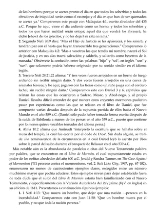 de los hombres; porque se acerca pronto el día en que todos los soberbios y todos los
obradores de iniquidad serán como el rastrojo; y el día en que han de ser quemados
se acerca ya." Comparemos este pasaje con Malaquías 4:1, escrito alrededor del 435
a.C. Porque he aquí, viene el día ardiente como un horno, y todos los soberbios y
todos los que hacen maldad serán estopa; aquel día que vendrá los abrasará, ha
dicho Jehová de los ejércitos, y no les dejará ni raíz ni rama."
2. Segundo Nefi 26:9 dice: "Mas el Hijo de Justicia se les aparecerá, y los sanará, y
tendrán paz con él hasta que hayan transcurrido tres generaciones.‖ Comparemos lo
anterior con Malaquías 4:2: "Mas a vosotros los que teméis mi nombre, nacerá el Sol
de justicia, y en sus alas traerá salvación; y saldréis, y saltaréis como becerros de la
manada." Obsérvese la confusión entre las palabras ―hijo‖ y "sol", en inglés ―son" y
"sun", que solamente podría haberse originado por su sonido similar en el idioma
inglés.
3. Tercero Nefi 28:21.22 afirma: ‖Y tres veces fueron arrojados en un horno de fuego
ardiendo sin recibir ningún daño. Y dos veces fueron arrojados en una cueva de
animales feroces; y he aquí, jugaron con las fieras como un niño juega con el cordero
lechal, sin recibir ningún daño." Comparemos esto con Daniel 3 y 6, capítulos que
relatan las cosas que les ocurrieron a Sadrac, Mesac, y Abed-nego, y al propio
Daniel. Resulta difícil entender de qué manera estos creyentes mormones pudieron
pasar por experiencias como las que se relatan en el libro de Daniel, que fue
compuesto varias décadas después de la supuesta partida de ellos hacia el Nuevo
Mundo en el año 589 a.C. (Daniel sólo pudo haber tomado forma escrita después de
la caída de Babilonia a manos de los persas en el año 539 a.C., puesto que contiene
por lo menos quince vocablos tomados del idioma persa.)
4. Alma 10.2 afirma que Aminadí "interpretó la escritura que se hallaba sobre el
muro del templo, la cual fue escrita por el dedo de Dios". Sin duda alguna, se trata
de una reminiscencia de la circunstancia en la cual Daniel leyó lo escrito por Dios
sobre la pared del salón durante el banquete de Belsasar en el año 539 a.C.
Más notable aún es la abundancia de paralelos o citas del Nuevo Testamento palabra
por palabra, que se encuentran en el Libro de Mormón, el cual supuestamente estaba en
poder de los nefitas alrededor del año 600 a.C. Jerald y Sandra Tanner, en The Case Against
of Mormonism ("E1 proceso contra el mormonismo, vol. 2. Salt Lake City, 1967, pp. 67-102),
enumeraron no menos de cuatrocientos ejemplos claros, escogidos entre un número
muchísimo mayor que podría aducirse. Estos ejemplos sirven para dejar establecido fuera
de toda duda que el autor del Libro de Mormón estaría bien familiarizado con el Nuevo
Testamento, y específicamente con la Versión Autorizada del Rey Jaime (KJV. en inglés) en
su edición de 1611. Presentamos a continuación algunos ejemplos:
1. 1 Nefi 4:13: "Que muera un hombre, que dejar que una nación …perezca en la
incredulidad." Comparemos esto con Juan 11:50: "Que un hombre muera por el
pueblo, y no que toda la nación perezca."
 