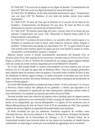 2. 1 Nefi 10:8: "Y la correa de su zapato no soy digno da desatar." Comparémoslo con
Juan 1:27 "Del cual yo no soy digno de desatar la correa del calzado "
3. 1 Nefi 10:9: "En Betábara, al otro lado del Jordán bautizaría en agua." Comparemos
esto con Juan 1:28 ―En Betábara, al otro lado del Jordán, donde Juan estaba
bautizando‖.
4. 1 Nefi 11:22: "El amor de Dios que se derrama en el corazón de los hijos de los
hombres." Comparémoslo con Romanos 5:5, que dice: "El amor de Dios ha sido
derramado en nuestros corazones por el Espíritu Santo."
5. 1 Nefi 11:27: "El Espíritu Santo bajó del cielo y reposó sobre él en forma de una
paloma." Comparemos con Lucas 3:22: "Descendió el Espíritu Santo sobre él en
forma corporal, como paloma."
6. 1 Nefi 14:11: "La ramera de toda la tierra, y se asentaba sobre muchas aguas; y su
dominio se extendía por toda la tierra, entre todas las naciones, tribus, lenguas y
pueblos." Comparemos este pasaje con Apocalipsis 17:1. 15: ―La gran ramera, la que
está sentada sobre muchas aguas Las aguas que has visto donde la ramera se sienta,
son pueblos, muchedumbres, naciones y lenguas‖.
Máximo interés reviste el fraude recientemente descubierto del llamado Libro de
Abraham, parte de la obra sagrada de los mormones conocida como La Perla de Gran Precio.
Según se afirma, el Libro de Abraham fue traducido de un antiguo papiro egipcio hallado
entre las vendas de ciertas momias adquiridas por un tal Michael H. Chandler.
En el año 1835 Joseph Smith se mostró interesadísimo en estos papiros que vio por
primera vez el 3 de julio de aquel año en Kirtland, Ohio, e hizo los arreglos pertinentes
para adquirir tanto las momias como los papiros. Creyendo haber recibido de Dios el don
de interpretar el idioma egipcio antiguo, se sintió encantado al descubrir que uno de los
rollos contenía los escritos del mismo Abraham, quien había estampado personalmente su
firma en idioma egipcio.
En el año 1842 Smith publicó su traducción bajo el título ―El libro deAbraham‖ en Tiempos
y Relaciones. Hasta incluyó tres dibujos de los grabados y viñetas que figuraban en el
manuscrito, e interpretó el significado de estas ilustraciones: Abraham sentado sobre el
trono del faraón, y la serpiente con piernas que tentó a Eva en el Edén.
Durante muchos años esta colección de papiros estuvo perdida, pero de alguna manera
desconocida, aparecieron esos manuscritos (o bien un juego de duplicados de los mismos
hecho en la antigüedad), que fueron obsequiados a la iglesia de los mormones por el
Museo Metropolitano de Arte de Nueva York al 27 de noviembre de 1967. Esto permitió
verificar de manera objetiva la capacidad de Joseph Smith como traductor.
El triste resultado fue que los anteriores veredictos negativos de eruditos como
Théodule Davaria, del Louvre, Samuel A. B. Mercer, del Seminario Teológico Occidental,
James H. Breasted, da la Universidad de Chicago, y W. F. Flinders Petrie, de la
Universidad Londres (que tuvieron todos en sus manos los facsímiles de Smith) fueron
confirmados sin dejar lugar a dudas por una multitud da egiptólogos de la actualidad.
 