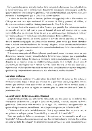 Su veredicto fue que ni una sola palabra da la supuesta traducción de Joseph Smith tenía
la menor semejanza con el contenido del documento. Esta resultó sor una copla tan tardía
que posiblemente sea da la época ptolomea, y en escritura hierática, del Papiro Sensen, que
pertenece al mismo género que el Libro de los Muertos egipcio.
Tal como lo describe John A. Wilson, profesor de egiptología de la Universidad de
Chicago, en una carta que escribió el 16 de marzo de 1966 y presentó al público, el
documento contiene conocidas viñetas procedentes del Libro de los Muertos.
La primera ilustración muestra al dios Anubis, que presidía los embalsamamientos,
preparando el cuerpo del muerto para al funeral; el alma del muerto aparece como
suspendida sobre su cabeza en forma de ave, y los vasos canópicos destinados a contener
las vísceras del cadáver momificado se hallan colocados debajo del féretro.
El tercer dibujo presenta al muerto cuando es llevado ante la presencia de Osiris, la
deidad infernal que juzgaba las almas de los muertos (¡Esto fue lo que Smith Identificó
como Abraham sentado en el trono del faraón!) La figura 2 era un disco redondo hecho de
tela y yeso, que habitualmente se colocaba como almohada debajo de la cabeza del cadáver
en el período egipcio posterior.
El texto que acompaña al dibujo, tal como puede confirmarse por otras copias de este
documento, bastante común y conocido, habla de los hechizos mágicos que se practicaban
con el fin de abrir la boca del muerto y prepararlo para su audiencia con Osiris en el salón
de juicio de los muertos (como se establece detalladamente en el capítulo 125 del Libro de
los Muertos, su título egipcio es P- r m h-r-w, o ―La salida de día―). De más está decir que la
equivocación total de Joseph Smith con respecto a sus conocimientos de egipcio antiguo ha
quedado hoy completamente demostrada, más allá de toda posible discusión.25
Las falsas profecías
El mormonismo contiene profecías falsas. En 2 Nefi 10:7, al hablar de los judíos, se
predice: "Cuando llegue el día en que crean en mí y que yo soy Cristo, he pactado con sus
padres que entonces serán restaurados, en carne, a los países de su herencia sobre la
tierra". Los judíos ya están de regreso en su tierra, pero no creen que Jesús es el Cristo. La
profecía es falsa.
La construcción del templo en Zion, Missouri
Joseph Smith afirmaba que el Señor le había dicho que los santos de los últimos días
construirían un templo en Zion (en el condado de Jackson, Missouri) durante su propia
generación. Zion nunca seria removida de su lugar. "No pasará toda esta generación sin
que se edifique una casa para el Señor... en el lugar consagrado que yo he indicado."26
―Ciertamente Zion es la ciudad de nuestro Dios, y seguramente Zion no puede caer, ni
ser quitada de su lugar, porque Dios está allí, y la mano del Señor esté allí."27
Estas dos profecías fallaron, puesto que el templo nunca fue construido en el lugar
"indicado". Además, dos semanas antes de que Joseph Smith diera la profecía de que Zion
no sería "quitada de su lugar", los mormones fueron arrojados de Zion sin ceremonia de
 
