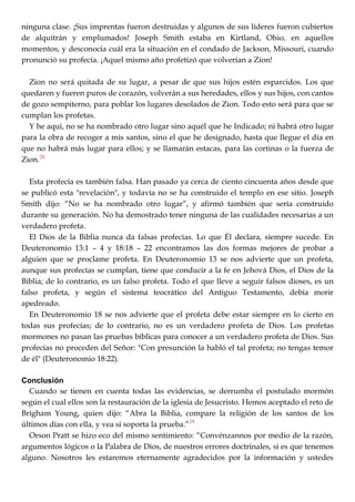 ninguna clase. ¡Sus imprentas fueron destruidas y algunos de sus líderes fueron cubiertos
de alquitrán y emplumados! Joseph Smith estaba en Kirtland, Ohio, en aquellos
momentos, y desconocía cuál era la situación en el condado de Jackson, Missouri, cuando
pronunció su profecía. ¡Aquel mismo año profetizó que volverían a Zion!
Zion no será quitada de su lugar, a pesar de que sus hijos estén esparcidos. Los que
quedaren y fueren puros de corazón, volverán a sus heredades, ellos y sus hijos, con cantos
de gozo sempiterno, para poblar los lugares desolados de Zion. Todo esto será para que se
cumplan los profetas.
Y he aquí, no se ha nombrado otro lugar sino aquél que he Indicado; ni habrá otro lugar
para la obra de recoger a mis santos, sino el que he designado, hasta que llegue el día en
que no habrá más lugar para ellos; y se llamarán estacas, para las cortinas o la fuerza de
Zion.28
Esta profecía es también falsa. Han pasado ya cerca de ciento cincuenta años desde que
se publicó esta "revelación", y todavía no se ha construido el templo en ese sitio. Joseph
Smith dijo: ―No se ha nombrado otro lugar‖, y afirmó también que sería construido
durante su generación. No ha demostrado tener ninguna de las cualidades necesarias a un
verdadero profeta.
El Dios de la Biblia nunca da falsas profecías. Lo que Él declara, siempre sucede. En
Deuteronomio 13:1 – 4 y 18:18 – 22 encontramos las dos formas mejores de probar a
alguien que se proclame profeta. En Deuteronomio 13 se nos advierte que un profeta,
aunque sus profecías se cumplan, tiene que conducir a la fe en Jehová Dios, el Dios de la
Biblia; de lo contrario, es un falso profeta. Todo el que lleve a seguir falsos dioses, es un
falso profeta, y según el sistema teocrático del Antiguo Testamento, debía morir
apedreado.
En Deuteronomio 18 se nos advierte que el profeta debe estar siempre en lo cierto en
todas sus profecías; de lo contrario, no es un verdadero profeta de Dios. Los profetas
mormones no pasan las pruebas bíblicas para conocer a un verdadero profeta de Dios. Sus
profecías no proceden del Señor: "Con presunción la habló el tal profeta; no tengas temor
de él" (Deuteronomio 18:22).
Conclusión
Cuando se tienen en cuenta todas las evidencias, se derrumba el postulado mormón
según el cual ellos son la restauración de la iglesia de Jesucristo. Hemos aceptado el reto de
Brigham Young, quien dijo: ―Abra la Biblia, compare la religión de los santos de los
últimos días con ella, y vea si soporta la prueba.‖29
Orson Pratt se hizo eco del mismo sentimiento: ―Convénzannos por medio de la razón,
argumentos lógicos o la Palabra de Dios, de nuestros errores doctrinales, si es que tenemos
alguno. Nosotros les estaremos eternamente agradecidos por la información y ustedes
 
