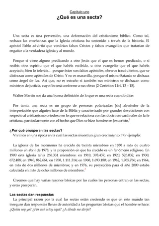 Capitulo uno
¿Qué es una secta?
Una secta es una perversión, una deformación del cristianismo bíblico. Como tal,
rechaza las enseñanzas que la Iglesia cristiana ha sostenido a través de la historia. El
apóstol Pablo advirtió que vendrían falsos Cristos y falsos evangelios que tratarían de
engañar a la verdadera iglesia y al mundo.
Porque si viene alguno predicando a otro Jesús que el que os hemos predicado, o si
recibís otro espíritu que el que habéis recibido, u otro evangelio que el que habéis
aceptado, bien lo toleráis… porque éstos son falsos apóstoles, obreros fraudulentos, que se
disfrazan como apóstoles de Cristo. Y no es maravilla, porque el mismo Satanás se disfraza
como ángel de luz. Así que, no es extraño si también sus ministros se disfrazan como
ministros de justicia; cuyo fin será conforme a sus obras (2 Corintios 11:4, 13 – 15).
Walter Martin nos da una buena definición de lo que es una secta cuando dice:
Por tanto, una secta es un grupo de personas polarizadas [sic] alrededor de la
interpretación que alguien hace de la Biblia y caracterizado por grandes desviaciones con
respecto al cristianismo ortodoxo en lo que se relaciona con las doctrinas cardinales de la fe
cristiana, particularmente con el hecho que Dios se hizo hombre en Jesucristo.
1
¿Por qué prosperan las sectas?
Vivimos en una época en la cual las sectas muestran gran crecimiento. Por ejemplo:
La iglesia de los mormones ha crecido de treinta miembros en 1830 a más de cuatro
millones en abril de 1978, y la proporción en que ha crecido es un fenómeno religioso. En
1900 esta iglesia tenía 268.331 miembros: en 1910, 393.437; en 1920, 526.032; en 1930,
672.488; en 1940, 862.664; en 1950, 1.111.314; en 1960, 1.693.180; en 1962, 1.965.786; en 1964,
en más de dos millones de miembros; y en 1976, su proyección para el año 2000 estaba
calculada en más de ocho millones de miembros.2
Creemos qua hay varias razones básicas por las cuales las personas entran en las sectas,
y estas prosperan.
Las sectas dan respuestas
La principal razón por la cual las sectas están creciendo es que en este mundo tan
inseguro dan respuestas llenas de autoridad a las preguntas básicas que el hombre se hace:
¿Quién soy yo? ¿Por qué estoy aquí? ¿A dónde me dirijo?
 