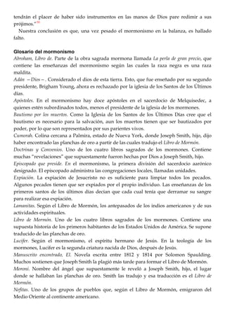 tendrán el placer de haber sido instrumentos en las manos de Dios pare redimir a sus
prójimos.‖30
Nuestra conclusión es que, una vez pesado el mormonismo en la balanza, es hallado
falto.
Glosario del mormonismo
Abroham, Libro de. Parte de la obra sagrada mormona llamada La perla de gran precio, que
contiene las enseñanzas del mormonismo según las cuales la raza negra es una raza
maldita.
Adán —Dios—. Considerado el dios de esta tierra. Esto, que fue enseñado por su segundo
presidente, Brigham Young, ahora es rechazado por la iglesia de los Santos de los Últimos
días.
Apóstoles. En el mormonismo hay doce apóstoles en el sacerdocio de Melquisedec, a
quienes estén subordinados todos, menos el presidente de la iglesia de los mormones.
Bautismo por los muertos. Como la Iglesia de los Santos de los Últimos Días cree que el
bautismo es necesario para la salvación, aun los muertos tienen que ser bautizados por
poder, por lo que son representados por sus parientes vivos.
Cumorah. Colina cercana a Palmira, estado de Nueva York, donde Joseph Smith, hijo, dijo
haber encontrado las planchas de oro a partir de las cuales tradujo el Libro de Mormón.
Doctrinas y Convenios. Uno de los cuatro libros sagrados de los mormones. Contiene
muchas ―revelaciones‖ que supuestamente fueron hechas por Dios a Joseph Smith, hijo.
Episcopado que preside. En el mormonismo, la primera división del sacerdocio aarónico
designado. El episcopado administra las congregaciones locales, llamadas unidades.
Expiación. La expiación de Jesucristo no es suficiente para limpiar todos los pecados.
Algunos pecados tienen que ser expiados por el propio individuo. Las enseñanzas de los
primeros santos de los últimos días decían que cada cual tenía que derramar su sangre
para realizar esa expiación.
Lamanitas. Según el Libro de Mormón, los antepasados de los indios americanos y de sus
actividades espirituales.
Libro de Mormón. Uno de los cuatro libros sagrados de los mormones. Contiene una
supuesta historia de los primeros habitantes de los Estados Unidos de América. Se supone
traducido de las planchas de oro.
Lucifer. Según el mormonismo, el espíritu hermano de Jesús. En la teología de los
mormones, Lucifer es la segunda criatura nacida de Dios, después de Jesús.
Manuscrito encontrado, El. Novela escrita entre 1812 y 1814 por Solomon Spaulding.
Muchos sostienen que Joseph Smith la plagió más tarde para formar el Libro de Mormón.
Moroni. Nombre del ángel que supuestamente le reveló a Joseph Smith, hijo, el lugar
donde se hallaban las planchas de oro. Smith las tradujo y esa traducción es el Libro de
Mormón.
Nefitas. Uno de los grupos de pueblos que, según el Libro de Mormón, emigraron del
Medio Oriente al continente americano.
 