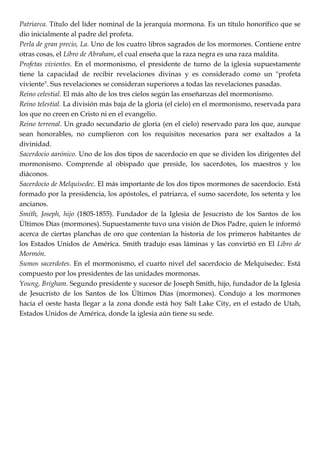 Patriarca. Título del líder nominal de la jerarquía mormona. Es un título honorífico que se
dio inicialmente al padre del profeta.
Perla de gran precio, La. Uno de los cuatro libros sagrados de los mormones. Contiene entre
otras cosas, el Libro de Abraham, el cual enseña que la raza negra es una raza maldita.
Profetas vivientes. En el mormonismo, el presidente de turno de la iglesia supuestamente
tiene la capacidad de recibir revelaciones divinas y es considerado como un "profeta
viviente". Sus revelaciones se consideran superiores a todas las revelaciones pasadas.
Reino celestial. El más alto de los tres cielos según las enseñanzas del mormonismo.
Reino telestial. La división más baja de la gloria (el cielo) en el mormonismo, reservada para
los que no creen en Cristo ni en el evangelio.
Reino terrenal. Un grado secundario de gloria (en el cielo) reservado para los que, aunque
sean honorables, no cumplieron con los requisitos necesarios para ser exaltados a la
divinidad.
Sacerdocio aarónico. Uno de los dos tipos de sacerdocio en que se dividen los dirigentes del
mormonismo. Comprende al obispado que preside, los sacerdotes, los maestros y los
diáconos.
Sacerdocio de Melquisedec. El más importante de los dos tipos mormones de sacerdocio. Está
formado por la presidencia, los apóstoles, el patriarca, el sumo sacerdote, los setenta y los
ancianos.
Smith, Joseph, hijo (1805-1855). Fundador de la Iglesia de Jesucristo de los Santos de los
Últimos Días (mormones). Supuestamente tuvo una visión de Dios Padre, quien le informó
acerca de ciertas planchas de oro que contenían la historia de los primeros habitantes de
los Estados Unidos de América. Smith tradujo esas láminas y las convirtió en El Libro de
Mormón.
Sumos sacerdotes. En el mormonismo, el cuarto nivel del sacerdocio de Melquisedec. Está
compuesto por los presidentes de las unidades mormonas.
Young, Brigham. Segundo presidente y sucesor de Joseph Smith, hijo, fundador de la Iglesia
de Jesucristo de los Santos de los Últimos Días (mormones). Condujo a los mormones
hacia el oeste hasta llegar a la zona donde está hoy Salt Lake City, en el estado de Utah,
Estados Unidos de América, donde la iglesia aún tiene su sede.
 