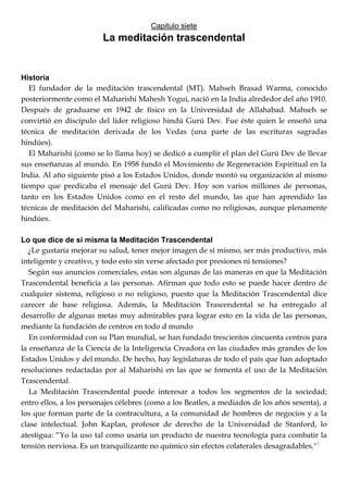 Capitulo siete
La meditación trascendental
Historia
El fundador de la meditación trascendental (MT). Mahseh Brasad Warma, conocido
posteriormente como el Maharishi Mahesh Yogui, nació en la India alrededor del año 1910.
Después de graduarse en 1942 de físico en la Universidad de Allahabad. Mahseh se
convirtió en discípulo del líder religioso hindú Gurú Dev. Fue éste quien le enseñó una
técnica de meditación derivada de los Vedas (una parte de las escrituras sagradas
hindúes).
El Maharishi (como se lo llama hoy) se dedicó a cumplir el plan del Gurú Dev de llevar
sus enseñanzas al mundo. En 1958 fundó el Movimiento de Regeneración Espiritual en la
India. Al año siguiente pisó a los Estados Unidos, donde montó su organización al mismo
tiempo que predicaba el mensaje del Gurú Dev. Hoy son varios millones de personas,
tanto en los Estados Unidos como en el resto del mundo, las que han aprendido las
técnicas de meditación del Maharishi, calificadas como no religiosas, aunque plenamente
hindúes.
Lo que dice de sí misma la Meditación Trascendental
¿Le gustaría mejorar su salud, tener mejor imagen de sí mismo, ser más productivo, más
inteligente y creativo, y todo esto sin verse afectado por presiones ni tensiones?
Según sus anuncios comerciales, estas son algunas de las maneras en que la Meditación
Trascendental beneficia a las personas. Afirman que todo esto se puede hacer dentro de
cualquier sistema, religioso o no religioso, puesto que la Meditación Trascendental dice
carecer de base religiosa. Además, la Meditación Trascendental se ha entregado al
desarrollo de algunas metas muy admirables para lograr esto en la vida de las personas,
mediante la fundación de centros en todo d mundo
En conformidad con su Plan mundial, se han fundado trescientos cincuenta centros para
la enseñanza de la Ciencia de la Inteligencia Creadora en las ciudades más grandes de los
Estados Unidos y del mundo. De hecho, hay legislaturas de todo el país que han adoptado
resoluciones redactadas por al Maharishi en las que se fomenta el uso de la Meditación
Trascendental.
La Meditación Trascendental puede interesar a todos los segmentos de la sociedad;
entro ellos, a los personajes célebres (como a los Beatles, a mediados de los años sesenta), a
los que forman parte de la contracultura, a la comunidad de hombres de negocios y a la
clase intelectual. John Kaplan, profesor de derecho de la Universidad de Stanford, lo
atestigua: ―Yo la uso tal como usaría un producto de nuestra tecnología para combatir la
tensión nerviosa. Es un tranquilizante no químico sin efectos colaterales desagradables."1
 