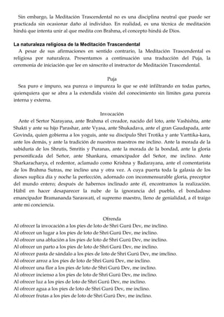 Sin embargo, la Meditación Trascendental no es una disciplina neutral que puede ser
practicada sin ocasionar daño al individuo. En realidad, es una técnica de meditación
hindú que intenta unir al que medita con Brahma, el concepto hindú de Dios.
La naturaleza religiosa de la Meditación Trascendental
A pesar de sus afirmaciones en sentido contrario, la Meditación Trascendental es
religiosa por naturaleza. Presentamos a continuación una traducción del Puja, la
ceremonia de iniciación que lee en sánscrito el instructor de Meditación Trascendental.
Puja
Sea puro e impuro, sea pureza o impureza lo que se esté infiltrando en todas partes,
quienquiera que se abra a la extendida visión del conocimiento sin límites gana pureza
interna y externa.
Invocación
Ante el Sertor Narayana, ante Brahma el creador, nacido del loto, ante Vashishta, ante
Shakti y ante su hijo Parashar, ante Vyasa, ante Shukadava, ante el gran Gaudapada, ante
Govinda, quien gobierna a los yoguis, ante su discípulo Shri Trotika y ante Varttika-kara,
ante los demás, y ante la tradición de nuestros maestros me inclino. Ante la morada de la
sabiduría de los Shrutis, Smritis y Puranas, ante la morada de la bondad, ante la gloria
personificada del Señor, ante Shankara, emancipador del Señor, me inclino. Ante
Sharkaracharya, el redentor, aclamado como Krishna y Badarayana, ante el comentarista
de los Brahma Sutras, me inclino una y otra vez. A cuya puerta toda la galaxia de los
dioses suplica día y noche la perfección, adornado con inconmensurable gloria, preceptor
del mundo entero; después de habernos inclinado ante él, encontramos la realización.
Hábil en hacer desaparecer la nube de la ignorancia del pueblo, el bondadoso
emancipador Bramananda Saraswati, el supremo maestro, lleno de genialidad, a él traigo
ante mi conciencia.
Ofrenda
Al ofrecer la invocación a los pies de loto de Shri Gurú Dev, me inclino.
Al ofrecer un lugar a los pies de loto de Shri Gurú Dev, me inclino.
Al ofrecer una ablución a los pies de loto de Shri Gurú Dev, me inclino.
Al ofrecer un parto a los pies de loto de Shri Gurú Dev, me inclino.
Al ofrecer pasta de sándalo a los pies de loto de Shri Gurú Dev, me imclino.
Al ofrecer arroz a los pies de loto de Shri Gurú Dev, me inclino.
Al ofrecer una flor a los pies de loto de Shri Gurú Dev, me inclino.
Al ofrecer incienso a los pies de loto de Shri Gurú Dev, me inclino.
Al ofrecer luz a los pies de loto de Shri Gurú Dev, me inclino.
Al ofrecer agua a los pies de loto de Shri Gurú Dev, me inclino.
Al ofrecer frutas a los pies de loto de Shri Gurú Dev, me inclino.
 