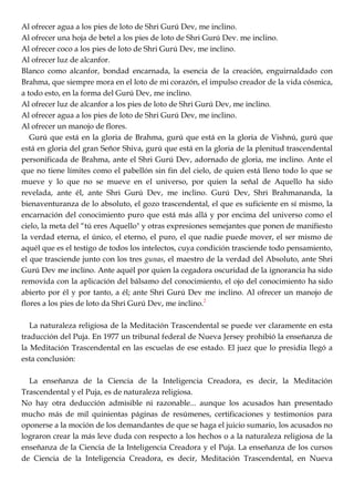Al ofrecer agua a los pies de loto de Shri Gurú Dev, me inclino.
Al ofrecer una hoja de betel a los pies de loto de Shri Gurú Dev. me inclino.
Al ofrecer coco a los pies de loto de Shri Gurú Dev, me inclino.
Al ofrecer luz de alcanfor.
Blanco como alcanfor, bondad encarnada, la esencia de la creación, enguirnaldado con
Brahma, que siempre mora en el loto de mi corazón, el impulso creador de la vida cósmica,
a todo esto, en la forma del Gurú Dev, me inclino.
Al ofrecer luz de alcanfor a los pies de loto de Shri Gurú Dev, me inclino.
Al ofrecer agua a los pies de loto de Shri Gurú Dev, me inclino.
Al ofrecer un manojo de flores.
Gurú que está en la gloria de Brahma, gurú que está en la gloria de Vishnú, gurú que
está en gloria del gran Señor Shiva, gurú que está en la gloria de la plenitud trascendental
personificada de Brahma, ante el Shri Gurú Dev, adornado de gloria, me inclino. Ante el
que no tiene límites como el pabellón sin fin del cielo, de quien está lleno todo lo que se
mueve y lo que no se mueve en el universo, por quien la señal de Aquello ha sido
revelada, ante él, ante Shri Gurú Dev, me inclino. Gurú Dev, Shri Brahmananda, la
bienaventuranza de lo absoluto, el gozo trascendental, el que es suficiente en sí mismo, la
encarnación del conocimiento puro que está más allá y por encima del universo como el
cielo, la meta del ―tú eres Aquello" y otras expresiones semejantes que ponen de manifiesto
la verdad eterna, el único, el eterno, el puro, el que nadie puede mover, el ser mismo de
aquél que es el testigo de todos los intelectos, cuya condición trasciende todo pensamiento,
el que trasciende junto con los tres gunas, el maestro de la verdad del Absoluto, ante Shri
Gurú Dev me inclino. Ante aquél por quien la cegadora oscuridad de la ignorancia ha sido
removida con la aplicación del bálsamo del conocimiento, el ojo del conocimiento ha sido
abierto por él y por tanto, a él; ante Shri Gurú Dev me inclino. Al ofrecer un manojo de
flores a los pies de loto da Shri Gurú Dev, me inclino.2
La naturaleza religiosa de la Meditación Trascendental se puede ver claramente en esta
traducción del Puja. En 1977 un tribunal federal de Nueva Jersey prohibió la enseñanza de
la Meditación Trascendental en las escuelas de ese estado. El juez que lo presidia llegó a
esta conclusión:
La enseñanza de la Ciencia de la Inteligencia Creadora, es decir, la Meditación
Trascendental y el Puja, es de naturaleza religiosa.
No hay otra deducción admisible ni razonable... aunque los acusados han presentado
mucho más de mil quinientas páginas de resúmenes, certificaciones y testimonios para
oponerse a la moción de los demandantes de que se haga el juicio sumario, los acusados no
lograron crear la más leve duda con respecto a los hechos o a la naturaleza religiosa de la
enseñanza de la Ciencia de la Inteligencia Creadora y el Puja. La enseñanza de los cursos
de Ciencia de la Inteligencia Creadora, es decir, Meditación Trascendental, en Nueva
 
