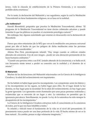 Jersey, viola la cláusula de establecimiento de la Primera Enmienda, y es necesario
prohibir dicha enseñanza.3
Por lo tanto, la declaración del Maharishi y sus seguidores, según la cual la Meditación
Trascendental no tiene fundamentos religiosos, no se basa en la realidad.
¿Es inofensiva?
Harold Bloomfield, psiquiatra que practica la Meditación Trascendental, afirma: "El
programa de la Meditación Trascendental no tiene efectos colaterales adversos y puede
fomentar lo que las píldoras no pueden: el crecimiento psicológico natural.‖4
Sin embargo, hay algunas autoridades que estarían en desacuerdo con la declaración de
Bloomfield.
Parece que estos entusiastas (de la MT) que ven en la meditación una panacea universal
pasan por alto el hecho de que los peligros de dicha meditación entre las personas
inmaduras son considerables.5
Afirma Elsa First, psicoterapeuta infantil: "Hay riesgo cuando se cultivan estados
alterados de conciencia. Uno de esos riesgos... puede ser una alienación permanente de los
lazos humanos ordinarios."6
―Cuando una persona entra a un EAC (estado alterado de la conciencia), o se halla en él,
con frecuencia siente temor a perder su conexión con la realidad y el dominio de sí
misma‖.7
El Maharishi
Muchas de las declaraciones del Maharishi relacionadas con la Ciencia de la Inteligencia
Creadora y la edad del esclarecimiento son inquietantes:
No ha habido ni habrá lugar para los incompetentes. Los competentes serán los líderes y
si los incompetentes no los siguen, no habrá lugar para ellos. En el lugar donde la luz
domina, no hay lugar para la oscuridad. En la edad del esclarecimiento, no hay lugar para
la gente ignorante. Los ignorantes serán iluminados por unas pocas personas ordenadas y
esclarecidas que se moverán de un lugar a otro. La naturaleza no permitirá que la
ignorancia prevalezca. Sencillamente, no puede. La ley de la naturaleza ha sido siempre la
desaparición de los incompetentes.8
La Ciencia de la Inteligencia Creadora estructura todo el conocimiento en la conciencia
de todos, por lo que nos hace infalibles a todos.9
Es infantil y ridículo tener el fundamento de la vida en el nivel del pensamiento. El
pensamiento nunca puede ser una base profunda de la vida. El hecho mismo de ser es la
base natural... En cambio, pensar es algo solamente imaginario.10
 