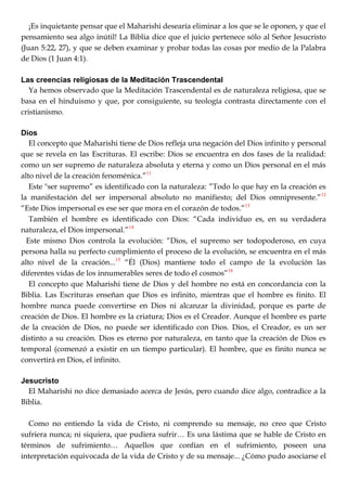 ¡Es inquietante pensar que el Maharishi desearía eliminar a los que se le oponen, y que el
pensamiento sea algo inútil! La Biblia dice que el juicio pertenece sólo al Señor Jesucristo
(Juan 5:22, 27), y que se deben examinar y probar todas las cosas por medio de la Palabra
de Dios (1 Juan 4:1).
Las creencias religiosas de la Meditación Trascendental
Ya hemos observado que la Meditación Trascendental es de naturaleza religiosa, que se
basa en el hinduismo y que, por consiguiente, su teología contrasta directamente con el
cristianismo.
Dios
El concepto que Maharishi tiene de Dios refleja una negación del Dios infinito y personal
que se revela en las Escrituras. El escribe: Dios se encuentra en dos fases de la realidad:
como un ser supremo de naturaleza absoluta y eterna y como un Dios personal en el más
alto nivel de la creación fenoménica.‖11
Este "ser supremo‖ es identificado con la naturaleza: ‖Todo lo que hay en la creación es
la manifestación del ser impersonal absoluto no manifiesto; del Dios omnipresente.‖12
―Este Dios impersonal es ese ser que mora en el corazón de todos.‖13
También el hombre es identificado con Dios: ―Cada individuo es, en su verdadera
naturaleza, el Dios impersonal.‖14
Este mismo Dios controla la evolución: ―Dios, el supremo ser todopoderoso, en cuya
persona halla su perfecto cumplimiento el proceso de la evolución, se encuentra en el más
alto nivel de la creación...15
―Él (Dios) mantiene todo el campo de la evolución las
diferentes vidas de los innumerables seres de todo el cosmos‖16
El concepto que Maharishi tiene de Dios y del hombre no está en concordancia con la
Biblia. Las Escrituras enseñan que Dios es infinito, mientras que el hombre es finito. El
hombre nunca puede convertirse en Dios ni alcanzar la divinidad, porque es parte de
creación de Dios. El hombre es la criatura; Dios es el Creador. Aunque el hombre es parte
de la creación de Dios, no puede ser identificado con Dios. Dios, el Creador, es un ser
distinto a su creación. Dios es eterno por naturaleza, en tanto que la creación de Dios es
temporal (comenzó a existir en un tiempo particular). El hombre, que es finito nunca se
convertirá en Dios, el infinito.
Jesucristo
El Maharishi no dice demasiado acerca de Jesús, pero cuando dice algo, contradice a la
Biblia.
Como no entiendo la vida de Cristo, ni comprendo su mensaje, no creo que Cristo
sufriera nunca; ni siquiera, que pudiera sufrir… Es una lástima que se hable de Cristo en
términos de sufrimiento… Aquellos que confían en el sufrimiento, poseen una
interpretación equivocada de la vida de Cristo y de su mensaje... ¿Cómo pudo asociarse el
 