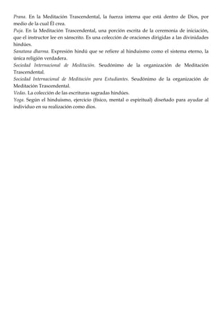 Prana. En la Meditación Trascendental, la fuerza interna que está dentro de Dios, por
medio de la cual Él crea.
Puja. En la Meditación Trascendental, una porción escrita de la ceremonia de iniciación,
que el instructor lee en sánscrito. Es una colección de oraciones dirigidas a las divinidades
hindúes.
Sanatana dharma. Expresión hindú que se refiere al hinduismo como el sistema eterno, la
única religión verdadera.
Sociedad Internacional de Meditación. Seudónimo de la organización de Meditación
Trascendental.
Sociedad Internacional de Meditación para Estudiantes. Seudónimo de la organización de
Meditación Trascendental.
Vedas. La colección de las escrituras sagradas hindúes.
Yoga. Según el hinduismo, ejercicio (físico, mental o espiritual) diseñado para ayudar al
individuo en su realización como dios.
 