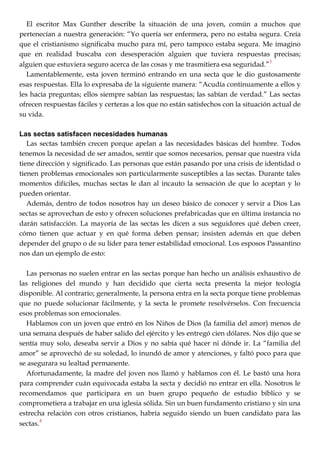El escritor Max Gunther describe la situación de una joven, común a muchos que
pertenecían a nuestra generación: ―Yo quería ser enfermera, pero no estaba segura. Creía
que el cristianismo significaba mucho para mí, pero tampoco estaba segura. Me imagino
que en realidad buscaba con desesperación alguien que tuviera respuestas precisas;
alguien que estuviera seguro acerca de las cosas y me trasmitiera esa seguridad.‖
3
Lamentablemente, esta joven terminó entrando en una secta que le dio gustosamente
esas respuestas. Ella lo expresaba de la siguiente manera: ―Acudía continuamente a ellos y
les hacía preguntas; ellos siempre sabían las respuestas; las sabían de verdad.‖ Las sectas
ofrecen respuestas fáciles y certeras a los que no están satisfechos con la situación actual de
su vida.
Las sectas satisfacen necesidades humanas
Las sectas también crecen porque apelan a las necesidades básicas del hombre. Todos
tenemos la necesidad de ser amados, sentir que somos necesarios, pensar que nuestra vida
tiene dirección y significado. Las personas que están pasando por una crisis de identidad o
tienen problemas emocionales son particularmente susceptibles a las sectas. Durante tales
momentos difíciles, muchas sectas le dan al incauto la sensación de que lo aceptan y lo
pueden orientar.
Además, dentro de todos nosotros hay un deseo básico de conocer y servir a Dios Las
sectas se aprovechan de esto y ofrecen soluciones prefabricadas que en última instancia no
darán satisfacción. La mayoría de las sectas les dicen a sus seguidores qué deben creer,
cómo tienen que actuar y en qué forma deben pensar; insisten además en que deben
depender del grupo o de su líder para tener estabilidad emocional. Los esposos Passantino
nos dan un ejemplo de esto:
Las personas no suelen entrar en las sectas porque han hecho un análisis exhaustivo de
las religiones del mundo y han decidido que cierta secta presenta la mejor teología
disponible. Al contrario; generalmente, la persona entra en la secta porque tiene problemas
que no puede solucionar fácilmente, y la secta le promete resolvérselos. Con frecuencia
esos problemas son emocionales.
Hablamos con un joven que entró en los Niños de Dios (la familia del amor) menos de
una semana después de haber salido del ejército y les entregó cien dólares. Nos dijo que se
sentía muy solo, deseaba servir a Dios y no sabía qué hacer ni dónde ir. La ―familia del
amor‖ se aprovechó de su soledad, lo inundó de amor y atenciones, y faltó poco para que
se asegurara su lealtad permanente.
Afortunadamente, la madre del joven nos llamó y hablamos con él. Le bastó una hora
para comprender cuán equivocada estaba la secta y decidió no entrar en ella. Nosotros le
recomendamos que participara en un buen grupo pequeño de estudio bíblico y se
comprometiera a trabajar en una iglesia sólida. Sin un buen fundamento cristiano y sin una
estrecha relación con otros cristianos, habría seguido siendo un buen candidato para las
sectas.
4
 