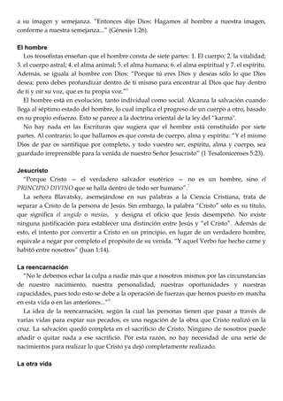 a su imagen y semejanza. ‖Entonces dijo Dios: Hagamos al hombre a nuestra imagen,
conforme a nuestra semejanza...‖ (Génesis 1:26).
El hombre
Los teosofistas enseñan que el hombre consta de siete partes: 1. El cuerpo; 2. la vitalidad;
3. el cuerpo astral; 4. el alma animal; 5. el alma humana; 6. el alma espiritual y 7. el espíritu.
Además, se iguala al hombre con Dios: ―Porque tú eres Dios y deseas sólo lo que Dios
desea: pero debes profundizar dentro de ti mismo para encontrar al Dios que hay dentro
de ti y oír su voz, que es tu propia voz.‖6
El hombre está en evolución, tanto individual como social. Alcanza la salvación cuando
llega al séptimo estado del hombre, lo cual implica el progreso de un cuerpo a otro, basado
en su propio esfuerzo. Esto se parece a la doctrina oriental de la ley del ―karma".
No hay nada en las Escrituras que sugiera que el hombre está constituido por siete
partes. Al contrario; lo que hallamos es que consta de cuerpo, alma y espíritu: ―Y el mismo
Dios de paz os santifique por completo, y todo vuestro ser, espíritu, alma y cuerpo, sea
guardado irreprensible para la venida de nuestro Señor Jesucristo‖ (1 Tesalonicenses 5:23).
Jesucristo
―Porque Cristo — el verdadero salvador esotérico — no es un hombre, sino el
PRINCIPIO DIVINO que se halla dentro de todo ser humano‖.7
La señora Blavatsky, asemejándose en sus palabras a la Ciencia Cristiana, trata de
separar a Cristo de la persona de Jesús. Sin embargo, la palabra ―Cristo‖ sólo es su título,
que significa el ungido o mesías, y designa el oficio que Jesús desempeñó. No existe
ninguna justificación para establecer una distinción entre Jesús y ―el Cristo‖. Además de
esto, el intento por convertir a Cristo en un principio, en lugar de un verdadero hombre,
equivale a negar por completo el propósito de su venida. ―Y aquel Verbo fue hecho carne y
habitó entre nosotros‖ (Juan 1:14).
La reencarnación
―No le debemos echar la culpa a nadie más que a nosotros mismos por las circunstancias
de nuestro nacimiento, nuestra personalidad, nuestras oportunidades y nuestras
capacidades, pues todo esto se debe a la operación de fuerzas que hemos puesto en marcha
en esta vida o en las anteriores...‖8
La idea de la reencarnación, según la cual las personas tienen que pasar a través de
varias vidas para expiar sus pecados, es una negación de la obra que Cristo realizó en la
cruz. La salvación quedó completa en el sacrificio de Cristo. Ninguno de nosotros puede
añadir o quitar nada a ese sacrificio. Por esta razón, no hay necesidad de una serie de
nacimientos para realizar lo que Cristo ya dejó completamente realizado.
La otra vida
 